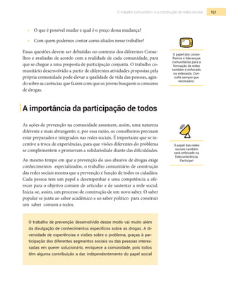 151O trabalho comunitário e a construção de redes sociais
•  	 O que é possível mudar e qual é o preço dessa mudança?
•  	 Com quem podemos contar como aliados nesse trabalho?
Essas questões devem ser debatidas no contexto dos diferentes Conse-
lhos e avaliadas de acordo com a realidade de cada comunidade, para
que se chegue a uma proposta de participação conjunta. O trabalho co-
munitário desenvolvido a partir de diferentes atividades propostas pela
própria comunidade pode elevar a qualidade de vida das pessoas, agin-
do sobre as carências que fazem com que os jovens busquem o consumo
de drogas.
A importância da participação de todos
As ações de prevenção na comunidade assumem, assim, uma natureza
diferente e mais abrangente; e, por essa razão, os conselheiros precisam
estar preparados e integrados nas redes sociais. É importante que se in-
centive a troca de experiências, para que visões diferentes do problema
se complementem e promovam a solidariedade diante das dificuldades.
Ao mesmo tempo em que a prevenção do uso abusivo de drogas exige
conhecimentos especializados, o trabalho comunitário de construção
das redes sociais mostra que a prevenção é função de todos os cidadãos.
Cada pessoa tem um papel a desempenhar e uma competência a ofe-
recer para o objetivo comum de articular e de sustentar a rede social.
Inicia-se, assim, um processo de construção de um novo saber. O saber
popular se junta ao saber acadêmico e ao saber político para construir
um saber comum a todos.
O trabalho de prevenção desenvolvido desse modo vai muito além
da divulgação de conhecimentos específicos sobre as drogas. A di-
versidade de experiências e visões sobre o problema, graças à par-
ticipação dos diferentes segmentos sociais ou das pessoas interes-
sadas em querer solucioná-lo, enriquece a comunidade, pois todos
têm alguma contribuição a dar, independentemente do papel social
O papel das redes
sociais também
será enfocado na
Teleconferência.
Participe!
O papel dos conse-
lheiros e lideranças
comunitárias para a
formação de redes
também é enfocado
na videoaula. Con-
sulte sempre que
necessário.
 