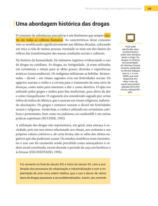 99Álcool e outras drogas: seus aspectos socioculturais
Uma abordagem histórica das drogas
O consumo de substâncias psicoativas é um fenômeno que sempre exis-
tiu em todas as culturas humanas. As características desse consumo
vêm se modificando significativamente nas últimas décadas, colocando
em risco a vida de muitas pessoas, tornando-se mais um dos fatores do
reflexo das transformações das nossas condições sociais e culturais.
Na história da humanidade, há inúmeros registros evidenciando o uso
de drogas no cotidiano. As drogas, na Antiguidade, já eram utilizadas
em cerimônias e rituais para se obter prazer, diversão e experiências
místicas (transcendência). Os indígenas utilizavam as bebidas fermen-
tadas – álcool – em rituais sagrados e/ou em festividades sociais. Os
egípcios usavam o vinho e a cerveja para o tratamento de uma série de
doenças, como meio para amenizar a dor e como abortivo. O ópio era
utilizado pelos gregos e árabes para fins medicinais, para alívio da dor
e como tranquilizante. O cogumelo era considerado sagrado por certas
tribos de índios do México, que o usavam em rituais religiosos, induzin-
do alucinações. Os gregos e romanos usavam o álcool em festividades
sociais e religiosas. Ainda hoje, o vinho é utilizado em cerimônias cató-
licas e protestantes, bem como no judaísmo, no candomblé e em outras
práticas espirituais (BUCHER, 1992).
A utilização das drogas não representava, em geral, uma ameaça à so-
ciedade, pois seu uso estava relacionado aos rituais, aos costumes e aos
próprios valores coletivos e, de certa forma, não se sabia dos efeitos ne-
gativos que elas poderiam causar. Os estudos científicos eram inexisten-
tes e esse uso foi raramente sendo percebido como ameaçadores à or-
dem social constituída, exceto durante o período da caça aos heréticos e
às bruxas (ESCOHOTADO, 1994).
Foi somente no final do século XIX e início do século XX, com a ace-
leração dos processos de urbanização e industrialização e com a im-
plantação de uma nova ordem médica, que o uso e abuso de vários
tipos de drogas passaram a ser problematizados. Assim, seu controle
Você pode
aprofundar seus
conhecimentos
sobre esta temática
lendo o artigo “As
drogas e a história
da humanidade”,
de Henrique Soares
Carneiro, publicado
na Revista Diálogos
(ano 6, n. 6, nov.
2009), que está
disponível em:
<http://site.cfp.
org.br/wp-content/
uploads/2012/03/
revista_dialogos06.
pdf>.
 