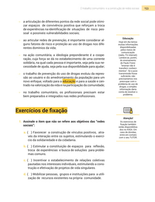 153O trabalho comunitário e a construção de redes sociais
•  	 a articulação de diferentes pontos da rede social pode otimi-
zar espaços de convivência positiva que reforçam a troca
de experiências na identificação de situações de risco pes-
soal e possíveis vulnerabilidades sociais;
•  	 ao articular redes de prevenção, é importante considerar al-
guns fatores de risco e proteção ao uso de drogas nos dife-
rentes domínios da vida;
•  	 na ação comunitária, a ideologia preponderante é a coope-
ração, cuja força se dá no estabelecimento de uma corrente
solidária, na qual cada pessoa é importante, seja pela sua ne-
cessidade de ajuda, seja pela sua disponibilidade para ajudar;
•  	 o trabalho de prevenção do uso de drogas evoluiu da repres-
são ao usuário e do amedrontamento da população para um
novo enfoque, voltado para a educação e para a saúde e cen-
trado na valorização da vida e na participação da comunidade;
•  	 no trabalho comunitário, os profissionais precisam estar
bem preparados e integrados nas redes profissionais.
Exercícios de fixação
1.	 Assinale o item que não se refere aos objetivos das “redes
sociais”:
a.	(	 ) Favorecer a construção de vínculos positivos, atra-
vés da interação entre os sujeitos, estimulando o exercí-
cio da solidariedade e da cidadania.
b.	(	 ) Estimular a constituição de espaços para reflexão,
troca de experiências e busca de soluções para proble-
mas comuns.
c.	(	 ) Incentivar o estabelecimento de relações coletivas
pautadas nos interesses individuais, estimulando a cons-
trução e efetivação de projetos de vida singulares.
d.	(	 ) Mobilizar pessoas, grupos e instituições para a utili-
zação de recursos existentes na própria comunidade.
Educação
Hoje em dia temos
muitas informações
disponibilizadas
pelos meios de
comunicação
(rádio, TV, internet).
Lembre-se, porém,
do ensinamento
de Paulo Freire:
“ensinar não é
transferir conheci-
mentos”. Se a pura
transmissão fosse
suficiente, não
precisaríamos nos
preocupar com o
problema do uso de
drogas; a simples
informação daria
conta de resolver o
problema.
Atenção!
Os exercícios de
fixação também
estão disponibiliza-
dos no AVEA. Em
caso de dúvidas,
entre em contato
com o seu TUTOR.
 