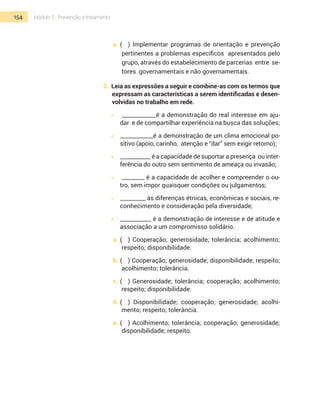 154 Módulo 2 | Prevenção e tratamento
e.	(	 ) Implementar programas de orientação e prevenção
pertinentes a problemas específicos apresentados pelo
grupo, através do estabelecimento de parcerias entre se-
tores governamentais e não go­vernamentais.
2. Leia as expressões a seguir e combine-­as com os termos que
expressam as características a serem identificadas e desen-
volvidas no trabalho em rede.
•  	 ____________é a demonstração do real interesse em aju-
dar e de compartilhar experiência na busca das soluções;
•  	 ____________é a demonstração de um clima emocional po-
sitivo (apoio, carinho, atenção e “dar” sem exigir retorno);
•  	 ___________ é a capacidade de suportar a presença ou inter-
ferência do outro sem sentimento de ameaça ou invasão;
•  	 ________ é a capacidade de acolher e compreender o ou-
tro, sem impor quaisquer condições ou julgamentos;
•  	 _________ às diferenças étnicas, ­econômica­s e sociais, re-
conhecimento e consideração pela diversidade;
•  	 ___________ é a demonstração de interesse e de atitude e
associação a um compromisso solidário.
a.	(	 ) Cooperação; generosidade; tolerância; acolhimento;
respeito; disponibilidade.
b.	(	 ) Cooperação; generosidade; disponibilidade; respeito;
acolhimento; tolerância.
c.	(	 ) Generosidade; tolerância; cooperação; acolhimento;
respeito; disponibilidade.
d.	(	 ) Disponibilidade; cooperação; generosidade; acolhi-
mento; respeito; tolerância.
e.	(	 ) Acolhimento; tolerância; cooperação; generosidade;
disponibilidade; respeito.
 