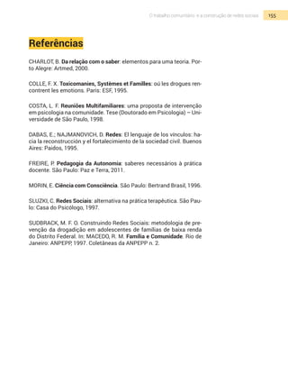 155O trabalho comunitário e a construção de redes sociais
Referências
CHARLOT, B. Da relação com o saber: elementos para uma teoria. Por-
to Alegre: Artmed, 2000.
COLLE, F. X. Toxicomanies, Systèmes et Familles: oú les drogues ren-
contrent les emotions. Paris: ESF, 1995.
COSTA, L. F. Reuniões Multifamiliares: uma proposta de intervenção
em psicologia na comunidade. Tese (Doutorado em Psicologia) – Uni-
versidade de São Paulo, 1998.
DABAS, E.; NAJMANOVICH, D. Redes: El lenguaje de los vínculos: ha-
cia la reconstrucción y el fortalecimiento de la sociedad civil. Buenos
Aires: Paidos, 1995.
FREIRE, P. Pedagogia da Autonomia: saberes necessários à prática
docente. São Paulo: Paz e Terra, 2011.
MORIN, E. Ciência com Consciência. São Paulo: Bertrand Brasil, 1996.
SLUZKI, C. Redes Sociais: alternativa na prática terapêutica. São Pau-
lo: Casa do Psicólogo, 1997.
SUDBRACK, M. F. O. Construindo Redes Sociais: metodologia de pre-
venção da drogadição em adolescentes de famílias de baixa renda
do Distrito Federal. In: Macedo, R. M. Família e Comunidade. Rio de
Janeiro: ANPEPP, 1997. Coletâneas da Anpepp n. 2.
 