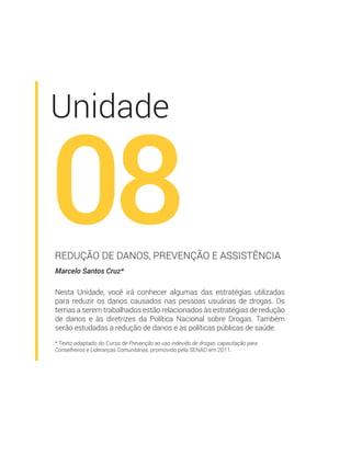 * Texto adaptado do Curso de Prevenção ao uso indevido de drogas: capacitação para
Conselheiros e Lideranças Comunitárias, promovido pela SENAD em 2011.
Unidade
08Marcelo Santos Cruz*
REDUÇÃO DE DANOS, PREVENÇÃO E ASSISTÊNCIA
Nesta Unidade, você irá conhecer algumas das estratégias utilizadas
para reduzir os danos causados nas pessoas usuárias de drogas. Os
temas a serem trabalhados estão relacionados às estratégias de redução
de danos e às diretrizes da Política Nacional sobre Drogas. Também
serão estudadas a redução de danos e as políticas públicas de saúde.
 