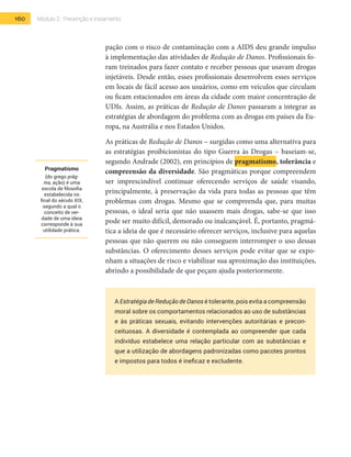 160 Módulo 2 | Prevenção e tratamento
pação com o risco de contaminação com a AIDS deu grande impulso
à implementação das atividades de Redução de Danos. Profissionais fo-
ram treinados para fazer contato e receber pessoas que usavam drogas
injetáveis. Desde então, esses profissionais desenvolvem esses serviços
em locais de fácil acesso aos usuários, como em veículos que circulam
ou ficam estacionados em áreas da cidade com maior concentração de
UDIs. Assim, as práticas de Redução de Danos passaram a integrar as
estratégias de abordagem do problema com as drogas em países da Eu-
ropa, na Austrália e nos Estados Unidos.
As práticas de Redução de Danos – surgidas como uma alternativa para
as estratégias proibicionistas do tipo Guerra às Drogas – baseiam-se,
segundo Andrade (2002), em princípios de pragmatismo, tolerância e
compreensão da diversidade. São pragmáticas porque compreendem
ser imprescindível continuar oferecendo serviços de saúde visando,
principalmente, à preservação da vida para todas as pessoas que têm
problemas com drogas. Mesmo que se compreenda que, para muitas
pessoas, o ideal seria que não usassem mais drogas, sabe-se que isso
pode ser muito difícil, demorado ou inalcançável. É, portanto, pragmá-
tica a ideia de que é necessário oferecer serviços, inclusive para aquelas
pessoas que não querem ou não conseguem interromper o uso dessas
substâncias. O oferecimento desses serviços pode evitar que se expo-
nham a situações de risco e viabilizar sua aproximação das instituições,
abrindo a possibilidade de que peçam ajuda posteriormente.
A Estratégia de Redução de Danos é tolerante, pois evita a compreensão
moral sobre os comportamentos relacionados ao uso de substâncias
e às práticas sexuais, evitando intervenções autoritárias e precon-
ceituosas. A diversidade é contemplada ao compreender que cada
indivíduo estabelece uma relação particular com as substâncias e
que a utilização de abordagens padronizadas como pacotes prontos
e impostos para todos é ineficaz e excludente.
Pragmatismo
(do grego prâg-
ma, ação) é uma
escola de filosofia
estabelecida no
final do século XIX,
segundo a qual o
conceito de ver-
dade de uma ideia
corresponde à sua
utilidade prática.
 
