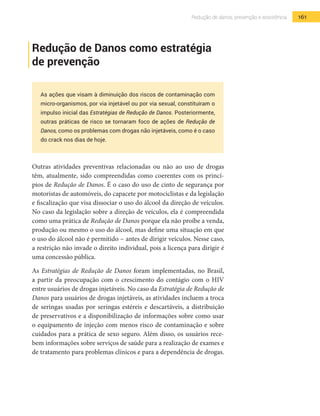 161Redução de danos, prevenção e assistência
Redução de Danos como estratégia
de prevenção
As ações que visam à diminuição dos riscos de contaminação com
micro-organismos, por via injetável ou por via sexual, constituíram o
impulso inicial das Estratégias de Redução de Danos. Posteriormente,
outras práticas de risco se tornaram foco de ações de Redução de
Danos, como os problemas com drogas não injetáveis, como é o caso
do crack nos dias de hoje.
Outras atividades preventivas relacionadas ou não ao uso de drogas
têm, atualmente, sido compreendidas como coerentes com os princí-
pios de Redução de Danos. É o caso do uso de cinto de segurança por
motoristas de automóveis, do capacete por motociclistas e da legislação
e fiscalização que visa dissociar o uso do álcool da direção de veículos.
No caso da legislação sobre a direção de veículos, ela é compreendida
como uma prática de Redução de Danos porque ela não proíbe a venda,
produção ou mesmo o uso do álcool, mas define uma situação em que
o uso do álcool não é permitido − antes de dirigir veículos. Nesse caso,
a restrição não invade o direito individual, pois a licença para dirigir é
uma concessão pública.
As Estratégias de Redução de Danos foram implementadas, no Brasil,
a partir da preocupação com o crescimento do contágio com o HIV
entre usuários de drogas injetáveis. No caso da Estratégia de Redução de
Danos para usuários de drogas injetáveis, as atividades incluem a troca
de seringas usadas por seringas estéreis e descartáveis, a distribuição
de preservativos e a disponibilização de informações sobre como usar
o equipamento de injeção com menos risco de contaminação e sobre
cuidados para a prática de sexo seguro. Além disso, os usuários rece-
bem informações sobre serviços de saúde para a realização de exames e
de tratamento para problemas clínicos e para a dependência de drogas.
 