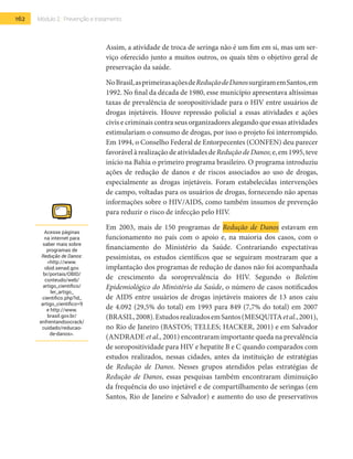 162 Módulo 2 | Prevenção e tratamento
Assim, a atividade de troca de seringa não é um fim em si, mas um ser-
viço oferecido junto a muitos outros, os quais têm o objetivo geral de
preservação da saúde.
NoBrasil,asprimeirasaçõesdeReduçãodeDanossurgiramemSantos,em
1992. No final da década de 1980, esse município apresentava altíssimas
taxas de prevalência de soropositividade para o HIV entre usuários de
drogas injetáveis. Houve repressão policial a essas atividades e ações
civis e criminais contra seus organizadores alegando que essas atividades
estimulariam o consumo de drogas, por isso o projeto foi interrompido.
Em 1994, o Conselho Federal de Entorpecentes (CONFEN) deu parecer
favorávelàrealizaçãodeatividadesdeReduçãodeDanos;e,em1995,teve
início na Bahia o primeiro programa brasileiro. O programa introduziu
ações de redução de danos e de riscos associados ao uso de drogas,
especialmente as drogas injetáveis. Foram estabelecidas intervenções
de campo, voltadas para os usuários de drogas, fornecendo não apenas
informações sobre o HIV/AIDS, como também insumos de prevenção
para reduzir o risco de infecção pelo HIV.
Em 2003, mais de 150 programas de Redução de Danos estavam em
funcionamento no país com o apoio e, na maioria dos casos, com o
financiamento do Ministério da Saúde. Contrariando expectativas
pessimistas, os estudos científicos que se seguiram mostraram que a
implantação dos programas de redução de danos não foi acompanhada
de crescimento da soroprevalência do HIV. Segundo o Boletim
Epidemiológico do Ministério da Saúde, o número de casos notificados
de AIDS entre usuários de drogas injetáveis maiores de 13 anos caiu
de 4.092 (29,5% do total) em 1993 para 849 (7,7% do total) em 2007
(Brasil,2008).EstudosrealizadosemSantos(Mesquitaetal.,2001),
no Rio de Janeiro (Bastos; Telles; Hacker, 2001) e em Salvador
(Andrade et al., 2001) encontraram importante queda na prevalência
de soropositividade para HIV e hepatite B e C quando comparados com
estudos realizados, nessas cidades, antes da instituição de estratégias
de Redução de Danos. Nesses grupos atendidos pelas estratégias de
Redução de Danos, essas pesquisas também encontraram diminuição
da frequência do uso injetável e de compartilhamento de seringas (em
Santos, Rio de Janeiro e Salvador) e aumento do uso de preservativos
Acesse páginas
na internet para
saber mais sobre
programas de
Redução de Danos:
<http://www.
obid.senad.gov.
br/portais/OBID/
conteudo/web/
artigo_cientifico/
ler_artigo_
cientifico.php?id_
artigo_cientifico=9
e http://www.
brasil.gov.br/
enfrentandoocrack/
cuidado/reducao-
de-danos>.
 