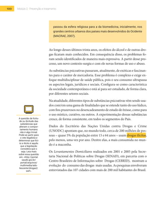 100 Módulo 2 | Prevenção e tratamento
passou da esfera religiosa para a da biomedicina, inicialmente, nos
grandes centros urbanos dos países mais desenvolvidos do Ocidente
(MACRAE, 2007).
Ao longo desses últimos trinta anos, os efeitos do álcool e de outras dro-
gas ficaram mais conhecidos. Em consequência disso, os problemas fo-
ram sendo identificados de maneira mais expressiva. A partir desse pro-
cesso, um novo contexto surgiu e com ele novas formas de uso e abuso.
As substâncias psicoativas passaram, atualmente, de exóticas e fascinan-
tes para o caráter de mercadoria. Esse problema é complexo e exige en-
foque multidisciplinar de saúde pública, pois o seu consumo ultrapassa
os aspectos legais, jurídicos e sociais. Configura-se como característica
da sociedade contemporânea e está aí para ser estudado, de forma clara,
por diferentes setores sociais.
Na atualidade, diferentes tipos de substâncias psicoativas vêm sendo usa-
dos com/em uma gama de finalidades que se estende tanto do uso lúdico,
com fins prazerosos no desencadeamento de estado de êxtase, como para
o uso místico, curativo, ou outros. A experimentação dessas substâncias
cresce, de forma consistente, em todos os segmentos do País.
Dados do Escritório das Nações Unidas contra Drogas e Crime
(UNODC) apontam que, no mundo todo, cerca de 200 milhões de pes-
soas – quase 5% da população entre 15 e 64 anos – usam drogas ilícitas,
pelo menos, uma vez por ano. Dentre elas, a mais consumida no mun-
do é a maconha.
Os Levantamentos Domiciliares realizados em 2001 e 2005 pela Secre-
taria Nacional de Políticas sobre Drogas (SENAD), em parceria com o
Centro Brasileiro de Informações sobre Drogas (CEBRID), mostram a
evolução do consumo das drogas mais usadas. As pesquisas envolveram
entrevistados das 107 cidades com mais de 200 mil habitantes do Brasil.
A questão de licitu-
de ou ilicitude das
substâncias que
alteram o compor-
tamento humano
não é algo trivial.
Pode-se partir para
o viés legalista e
determinar que líci-
to e ilícito é aquilo
que a legislação
considera que o
seja. Leia mais
sobre essa questão
em: <http://portal.
saude.gov.br/
portal/arquivos/
multimedia/ado-
lescente/drogas2.
swf>.
 