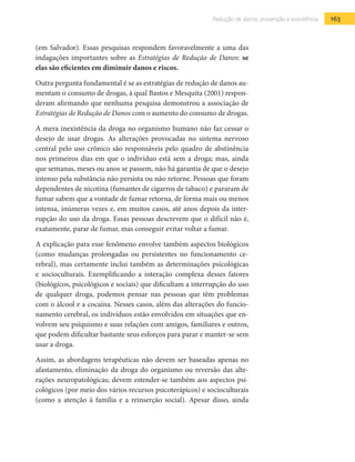 163Redução de danos, prevenção e assistência
(em Salvador). Essas pesquisas respondem favoravelmente a uma das
indagações importantes sobre as Estratégias de Redução de Danos: se
elas são eficientes em diminuir danos e riscos.
Outra pergunta fundamental é se as estratégias de redução de danos au-
mentam o consumo de drogas, à qual Bastos e Mesquita (2001) respon-
deram afirmando que nenhuma pesquisa demonstrou a associação de
Estratégias de Redução de Danos com o aumento do consumo de drogas.
A mera inexistência da droga no organismo humano não faz cessar o
desejo de usar drogas. As alterações provocadas no sistema nervoso
central pelo uso crônico são responsáveis pelo quadro de abstinência
nos primeiros dias em que o indivíduo está sem a droga; mas, ainda
que semanas, meses ou anos se passem, não há garantia de que o desejo
intenso pela substância não persista ou não retorne. Pessoas que foram
dependentes de nicotina (fumantes de cigarros de tabaco) e pararam de
fumar sabem que a vontade de fumar retorna, de forma mais ou menos
intensa, inúmeras vezes e, em muitos casos, até anos depois da inter-
rupção do uso da droga. Essas pessoas descrevem que o difícil não é,
exatamente, parar de fumar, mas conseguir evitar voltar a fumar.
A explicação para esse fenômeno envolve também aspectos biológicos
(como mudanças prolongadas ou persistentes no funcionamento ce-
rebral), mas certamente inclui também as determinações psicológicas
e socioculturais. Exemplificando a interação complexa desses fatores
(biológicos, psicológicos e sociais) que dificultam a interrupção do uso
de qualquer droga, podemos pensar nas pessoas que têm problemas
com o álcool e a cocaína. Nesses casos, além das alterações do funcio-
namento cerebral, os indivíduos estão envolvidos em situações que en-
volvem seu psiquismo e suas relações com amigos, familiares e outros,
que podem dificultar bastante seus esforços para parar e manter-se sem
usar a droga.
Assim, as abordagens terapêuticas não devem ser baseadas apenas no
afastamento, eliminação da droga do organismo ou reversão das alte-
rações neuropatológicas; devem estender-se também aos aspectos psi-
cológicos (por meio dos vários recursos psicoterápicos) e socioculturais
(como a atenção à família e a reinserção social). Apesar disso, ainda
 