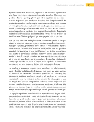 165Redução de danos, prevenção e assistência
Quando necessitam medicação, engajam-se em manter a regularidade
das doses prescritas e o comparecimento às consultas. Mas, mais im-
portante do que a participação do paciente nas práticas do tratamento,
é a sua disposição para mudanças psíquicas e de comportamento. As
mudanças psíquicas envolvem, por exemplo, abrir mão de uma postura
de oposição ao tratamento, à equipe e à família, passando a se responsa-
bilizar pelas consequências de suas escolhas. No campo da psicoterapia,
essa nova postura se manifesta pelo surgimento de reflexões do paciente
sobre suas dificuldades de relacionamento e sobre a função de alívio de
conflitos ou sofrimento psíquico que a droga pode exercer para ele.
Um paciente motivado ou implicado no tratamento responde às indaga-
ções e às hipóteses propostas pelos terapeutas, tomando-as como ques-
tões para si; ou seja, produzindo novas formas de pensar sobre si mesmo,
suas escolhas e seus comportamentos. Mais do que isso, um paciente
engajado no tratamento propõe questões sobre si e as leva ao terapeuta,
está atento às respostas do terapeuta e observa de que forma as experi-
ências e os modos de agir descritos por outros pacientes, companheiros
de grupo, são semelhantes aos seus. Ao invés de perceber o tratamento
como algo imposto por outro, o sujeito passa a percebê-lo como uma
ferramenta sua para encontrar formas mais satisfatórias de viver.
As mudanças no comportamento como a melhoria no relacionamento
com a família, o afastamento de pessoas com quem ele usava drogas,
o interesse em atividades produtivas (educação ou trabalho) são
consequências dessas mudanças psíquicas, da melhoria do bem-estar
emocional e também (mas não exclusivamente) da interrupção do uso
de drogas. Esse cuidado é importante, inclusive, porque há pessoas que,
mesmo estando abstinentes há muitos anos, continuam tendo sua vida
girando em torno da droga ou persistem com formas de se relacionar com
os que mantêmosmesmosproblemasquetinham quando usavam drogas.
As equipes experientes no tratamento de dependentes de drogas, no en-
tanto, também sabem que a plena implicação do sujeito com o seu tra-
tamento, em geral, não é a regra do que ocorre com os que iniciam um
tratamento, nem se produz imediatamente. A motivação varia de um
paciente para outro; e, com frequência, a motivação de um mesmo pa-
ciente é flutuante, oscilando em diferentes momentos de sua trajetória.
 