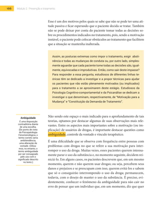 166 Módulo 2 | Prevenção e tratamento
Esse é um dos motivos pelos quais se sabe que não se pode ter uma ati-
tude passiva e ficar esperando que o paciente decida se tratar. Também
não se pode deixar por conta do paciente tomar todas as decisões so-
bre os procedimentos indicados no tratamento, pois, sendo a motivação
instável, o paciente pode colocar obstáculos ao tratamento que facilitem
que a situação se mantenha inalterada.
Assim, as posturas extremas como impor o tratamento, exigir absti-
nência e todas as mudanças de conduta ou, por outro lado, simples-
mente aguardar que cada paciente tome todas as decisões são, igual-
mente, equivocadas e improdutivas. Então, como sair deste impasse?
Para responder a essa pergunta, estudiosos de diferentes linhas te-
óricas têm se dedicado a investigar e a propor técnicas para ajudar
os pacientes que não estão plenamente motivados (ou implicados)
para o tratamento a se aproximarem deste estágio. Estudiosos da
Psicologia Cognitivo-comportamental e da Psicanálise se dedicam a
investigar o que denominam, respectivamente, de “Motivação para a
Mudança” e “Constituição da Demanda de Tratamento”.
Não sendo este espaço o mais indicado para o aprofundamento de tais
teorias, optamos por destacar algumas de suas observações mais rele-
vantes. Entre os aspectos mais importantes sobre a motivação (ou im-
plicação) de usuários de drogas, é importante destacar questões como
ambiguidade, controle da vontade e vínculo terapêutico.
É uma dificuldade que se observa com frequência entre pessoas com
problemas com drogas no que se refere a sua motivação para inter-
romper o uso da droga. Muitas vezes, esses pacientes querem intensa-
mente parar o uso da substância e, no momento seguinte, decidem rei-
niciá-lo. Em alguns casos, os pacientes descrevem que, em um mesmo
momento, querem e não querem usar drogas; ou seja, percebem seus
danos e prejuízos e se preocupam com isso, querem evitá-los e sabem
que só o conseguirão interrompendo o uso da droga; permanecem,
todavia, com o desejo de manter o uso da substância. É preciso, evi-
dentemente, conhecer o fenômeno da ambiguidade para não cair no
erro de pensar que um indivíduo que, em um momento, diz que quer
Ambiguidade
É uma disposição
contraditória diante
de uma escolha.
(Do ponto de vista
da Psicopatologia
Fenomenológica, o
termo correto seria
ambitendência,
uma alteração da
vontade. Utiliza-
mos, no entanto, o
termo ambiguidade
por ser consagrado
pelo uso com o
significado descrito
no texto.)
 