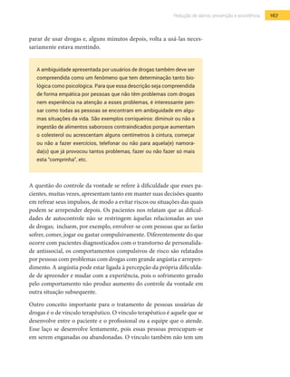167Redução de danos, prevenção e assistência
parar de usar drogas e, alguns minutos depois, volta a usá-las neces-
sariamente estava mentindo.
A ambiguidade apresentada por usuários de drogas também deve ser
compreendida como um fenômeno que tem determinação tanto bio-
lógica como psicológica. Para que essa descrição seja compreendida
de forma empática por pessoas que não têm problemas com drogas
nem experiência na atenção a esses problemas, é interessante pen-
sar como todas as pessoas se encontram em ambiguidade em algu-
mas situações da vida. São exemplos corriqueiros: diminuir ou não a
ingestão de alimentos saborosos contraindicados porque aumentam
o colesterol ou acrescentam alguns centímetros à cintura, começar
ou não a fazer exercícios, telefonar ou não para aquela(e) namora-
da(o) que já provocou tantos problemas, fazer ou não fazer só mais
esta “comprinha”, etc.
A questão do controle da vontade se refere à dificuldade que esses pa-
cientes, muitas vezes, apresentam tanto em manter suas decisões quanto
em refrear seus impulsos, de modo a evitar riscos ou situações das quais
podem se arrepender depois. Os pacientes nos relatam que as dificul-
dades de autocontrole não se restringem àquelas relacionadas ao uso
de drogas; incluem, por exemplo, envolver-se com pessoas que as farão
sofrer, comer, jogar ou gastar compulsivamente. Diferentemente do que
ocorre com pacientes diagnosticados com o transtorno de personalida-
de antissocial, os comportamentos compulsivos de risco são relatados
por pessoas com problemas com drogas com grande angústia e arrepen-
dimento. A angústia pode estar ligada à percepção da própria dificulda-
de de apreender e mudar com a experiência, pois o sofrimento gerado
pelo comportamento não produz aumento do controle da vontade em
outra situação subsequente.
Outro conceito importante para o tratamento de pessoas usuárias de
drogas é o de vínculo terapêutico. O vínculo terapêutico é aquele que se
desenvolve entre o paciente e o profissional ou a equipe que o atende.
Esse laço se desenvolve lentamente, pois essas pessoas preocupam-se
em serem enganadas ou abandonadas. O vínculo também não tem um
 
