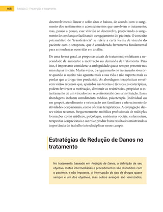 168 Módulo 2 | Prevenção e tratamento
desenvolvimento linear e sofre altos e baixos, de acordo com o surgi-
mento dos sentimentos e acontecimentos que envolvem o tratamento;
mas, pouco a pouco, esse vínculo se desenvolve, propiciando o surgi-
mento de confiança e facilitando o engajamento do paciente. O conceito
psicanalítico de “transferência” se refere a certa forma de vínculo do
paciente com o terapeuta, que é considerada ferramenta fundamental
para as mudanças ocorridas em análise.
De uma forma geral, as propostas atuais de tratamento enfatizam a ne-
cessidade de aumentar a motivação ou demanda de tratamento. Para
isso, é importante considerar a ambiguidade quase sempre presente nas
suas etapas iniciais. Muitas vezes, o engajamento no tratamento só ocor-
re quando o sujeito não aguenta mais a sua vida e não suporta mais as
perdas que a droga tem produzido. As abordagens terapêuticas envol-
vem vários recursos que, apoiados nas teorias e técnicas psicoterápicas,
podem favorecer a motivação, diminuir as resistências, propiciar o es-
treitamento de um vínculo com o profissional e com a instituição. Essas
abordagens incluem atendimento médico, psicoterapia (individual ou
em grupo), atendimento e orientação aos familiares e oferecimento de
atividades ocupacionais, como oficinas terapêuticas. A conjugação des-
ses vários recursos, frequentemente, mobiliza profissionais de múltiplas
formações como médicos, psicólogos, assistentes sociais, enfermeiros,
terapeutas ocupacionais e outros e produz bons resultados mostrando a
importância do trabalho interdisciplinar nesse campo.
Estratégias de Redução de Danos no
tratamento
No tratamento baseado em Redução de Danos, a definição de seu
objetivo, metas intermediárias e procedimentos são discutidos com
o paciente, e não impostos. A interrupção do uso de drogas quase
sempre é um dos objetivos, mas outros avanços são valorizados,
 