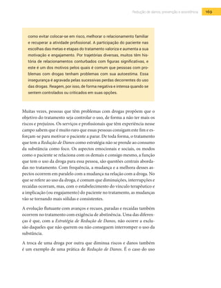 169Redução de danos, prevenção e assistência
como evitar colocar-se em risco, melhorar o relacionamento familiar
e recuperar a atividade profissional. A participação do paciente nas
escolhas das metas e etapas do tratamento valoriza e aumenta a sua
motivação e engajamento. Por trajetórias diversas, muitos têm his-
tória de relacionamentos conturbados com figuras significativas, e
este é um dos motivos pelos quais é comum que pessoas com pro-
blemas com drogas tenham problemas com sua autoestima. Essa
insegurança é agravada pelas sucessivas perdas decorrentes do uso
das drogas. Reagem, por isso, de forma negativa e intensa quando se
sentem controlados ou criticados em suas opções.
Muitas vezes, pessoas que têm problemas com drogas propõem que o
objetivo do tratamento seja controlar o uso, de forma a não ter mais os
riscos e prejuízos. Os serviços e profissionais que têm experiência nesse
campo sabem que é muito raro que essas pessoas consigam este fim e es-
forçam-se para motivar o paciente a parar. De toda forma, o tratamento
que tem a Redução de Danos como estratégia não se prende ao consumo
da substância como foco. Os aspectos emocionais e sociais, os modos
como o paciente se relaciona com os demais e consigo mesmo, a função
que tem o uso da droga para essa pessoa, são questões centrais aborda-
das no tratamento. Com frequência, a mudança e a melhora desses as-
pectos ocorrem em paralelo com a mudança na relação com a droga. No
que se refere ao uso da droga, é comum que diminuições, interrupções e
recaídas ocorram, mas, com o estabelecimento do vínculo terapêutico e
a implicação (ou engajamento) do paciente no tratamento, as mudanças
vão se tornando mais sólidas e consistentes.
A evolução flutuante com avanços e recuos, paradas e recaídas também
ocorrem no tratamento com exigência de abstinência. Uma das diferen-
ças é que, com a Estratégia de Redução de Danos, não ocorre a exclu-
são daqueles que não querem ou não conseguem interromper o uso da
substância.
A troca de uma droga por outra que diminua riscos e danos também
é um exemplo de uma prática de Redução de Danos. É o caso do uso
 