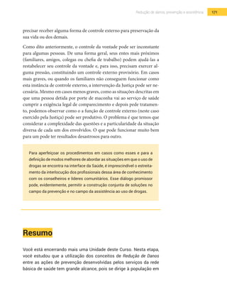 171Redução de danos, prevenção e assistência
precisar receber alguma forma de controle externo para preservação da
sua vida ou dos demais.
Como dito anteriormente, o controle da vontade pode ser inconstante
para algumas pessoas. De uma forma geral, seus entes mais próximos
(familiares, amigos, colegas ou chefia de trabalho) podem ajudá-las a
restabelecer seu controle da vontade e, para isso, precisam exercer al-
guma pressão, constituindo um controle externo provisório. Em casos
mais graves, ou quando os familiares não conseguem funcionar como
esta instância de controle externo, a intervenção da Justiça pode ser ne-
cessária. Mesmo em casos menos graves, como as situações descritas em
que uma pessoa detida por porte de maconha vai ao serviço de saúde
cumprir a exigência legal de comparecimento e depois pede tratamen-
to, podemos observar como o a função de controle externo (neste caso
exercido pela Justiça) pode ser produtivo. O problema é que temos que
considerar a complexidade das questões e a particularidade da situação
diversa de cada um dos envolvidos. O que pode funcionar muito bem
para um pode ter resultados desastrosos para outro.
Para aperfeiçoar os procedimentos em casos como esses e para a
definição de modos melhores de abordar as situações em que o uso de
drogas se encontra na interface da Saúde, é imprescindível o estreita-
mento da interlocução dos profissionais dessa área de conhecimento
com os conselheiros e líderes comunitários. Esse diálogo promissor
pode, evidentemente, permitir a construção conjunta de soluções no
campo da prevenção e no campo da assistência ao uso de drogas.
Resumo
Você está encerrando mais uma Unidade deste Curso. Nesta etapa,
você estudou que a utilização dos conceitos de Redução de Danos
entre as ações de prevenção desenvolvidas pelos serviços da rede
básica de saúde tem grande alcance, pois se dirige à população em
 