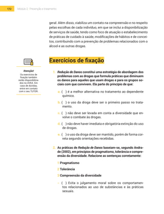 172 Módulo 2 | Prevenção e tratamento
geral. Além disso, viabiliza um contato na compreensão e no respeito
pelas escolhas de cada indivíduo, em que se inclui a disponibilização
de serviços de saúde, tendo como foco de atuação o estabelecimento
de práticas de cuidado à saúde, modificações de hábitos e de concei-
tos, contribuindo com a prevenção de problemas relacionados com o
álcool e as outras drogas.
Exercícios de fixação
1.	 Redução de Danos constitui uma estratégia de abordagem dos
problemas com as drogas que formula práticas que diminuem
os danos para aqueles que usam drogas e para os grupos so-
ciais com que convivem. Ela parte do princípio de que:
a.	(	 ) é a melhor alternativa no tratamento ao dependente
químico.
b.	(	 ) o uso da droga deve ser o primeiro passo no trata-
mento.
c.	(	 ) não deve ser levada em conta a diversidade que en-
volve o combate às drogas.
d.	(	 ) não deve haver imediata e obrigatória extinção do uso
de drogas.
e.	(	 ) o uso da droga deve ser mantido, porém de forma cor-
reta segundo orientações recebidas.
2.	 As práticas de Redução de Danos baseiam-se, segundo Andra-
de (2002), em princípios de pragmatismo, tolerância e compre-
ensão da diversidade. Relacione as sentenças corretamente:
1 Pragmatismo
2 Tolerância
3 Compreensão da diversidade
•  	(	 ) Evita o julgamento moral sobre os comportamen-
tos relacionados ao uso de substâncias e às práticas
sexuais.
Atenção!
Os exercícios de
fixação também
estão disponibiliza-
dos no AVEA. Em
caso de dúvidas,
entre em contato
com o seu TUTOR.
 