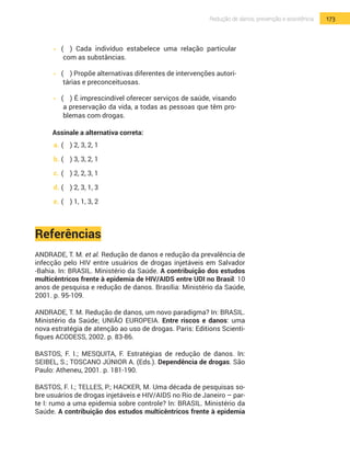 173Redução de danos, prevenção e assistência
•  	(	 ) Cada indivíduo estabelece uma relação particular
com as substâncias.
•  	(	 ) Propõe alternativas diferentes de intervenções autori-
tárias e preconceituosas.
•  	(	 ) É imprescindível oferecer serviços de saúde, visando
a preservação da vida, a todas as pessoas que têm pro-
blemas com drogas.
Assinale a alternativa correta:
a.	(	 ) 2, 3, 2, 1
b.	(	 ) 3, 3, 2, 1
c.	(	 ) 2, 2, 3, 1
d.	(	 ) 2, 3, 1, 3
e.	(	 ) 1, 1, 3, 2
Referências
ANDRADE, T. M. et al. Redução de danos e redução da prevalência de
infecção pelo HIV entre usuários de drogas injetáveis em Salvador
-Bahia. In: BrasiL. Ministério da Saúde. A contribuição dos estudos
multicêntricos frente à epidemia de HIV/AIDS entre UDI no Brasil: 10
anos de pesquisa e redução de danos. Brasília: Ministério da Saúde,
2001. p. 95-109.
ANDRADE, T. M. Redução de danos, um novo paradigma? In: Brasil.
Ministério da Saúde; União Europeia. Entre riscos e danos: uma
nova estratégia de atenção ao uso de drogas. Paris: Editions Scienti-
fiques ACODESS, 2002. p. 83-86.
BASTOS, F. I.; MESQUITA, F. Estratégias de redução de danos. In:
Seibel, S.; Toscano JÚNIOr A. (Eds.). Dependência de drogas. São
Paulo: Atheneu, 2001. p. 181-190.
BASTOS, F. I.; TELLES, P.; HACKER, M. Uma década de pesquisas so-
bre usuários de drogas injetáveis e HIV/AIDS no Rio de Janeiro – par-
te I: rumo a uma epidemia sobre controle? In: BrasiL. Ministério da
Saúde. A contribuição dos estudos multicêntricos frente à epidemia
 