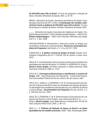 174 Módulo 2 | Prevenção e tratamento
de HIV/AIDS entre UDI no Brasil: 10 anos de pesquisa e redução de
danos. Brasília: Ministério da Saúde, 2001. p. 51-78.
BRASIL. Ministério da Saúde. Secretaria de Políticas de Saúde. Coor-
denação Nacional de DST e AIDS. A contribuição dos estudos multi-
cêntricos frente à epidemia de HIV/AIDS entre UDI no Brasil: 10 anos
de pesquisa e redução de danos. Brasília: Ministério da Saúde, 2001.
______. Ministério da Saúde. Secretaria de Vigilância em Saúde. Pro-
grama Nacional de DST e AIDS. Boletim Epidemiológico – AIDS e DST.
Boletim Epidemiológico – AIDS e DST, Brasília: Ministério da Saúde,
Ano V, n. 1, dez. 2008.
CARLINI-COTRIM, B. Movimentos e discursos contra as drogas nas
sociedades ocidentais contemporâneas. Revista da Associação Bra-
sileira de Psiquiatria, São Paulo, n.17, v.3, p.93-101, 1995.
CARVALHO, S. A política criminal de drogas no Brasil: estudo crimi-
nológico e dogmático da Lei 11.343/06. Rio de Janeiro: Lumen Juris,
2010.
CRUZ, M. S. Considerações sobre possíveis razões para resistência às
estratégias de redução de danos. In: CIRINO; O.; MEDEIROS, R. (Orgs.).
Álcool e outras drogas: escolhas, impasses e saídas possíveis. Belo
Horizonte: Autêntica, 2006. p. 13-24.
CRUZ, M. S. Formação profissional para o atendimento a usuários de
drogas. 2001. Tese (Doutorado em Psiquiatria) – Instituto de Psiquia-
tria, Universidade Federal do Rio de Janeiro, Rio de Janeiro, 2001.
CRUZ, M. S.; SÁAD, A. C; FERREIRA, S. M. B. Posicionamento do Insti-
tuto de Psiquiatria da UFRJ sobre as estratégias de redução de danos
na abordagem dos problemas relacionados ao uso indevido de álcool
e outras drogas. Jornal Brasileiro de Psiquiatria, Rio de Janeiro, n. 5,
p. 355-362, set./out. 2003.
CRUZ, M. S; Ferreira, S. M. B. Determinantes socioculturais do uso
abusivo de álcool e outras drogas: uma visão panorâmica. In: ______.
(Orgs.). Álcool e drogas: usos, dependência e tratamentos. Rio de Ja-
neiro: Edições IPUB; CUCA, 2001. p. 95-113.
DIAS, A. I. S. Políticas de Redução de Danos no Brasil e as lições
aprendidas de um modelo americano. 2008. 105p. Dissertação (Mes-
 