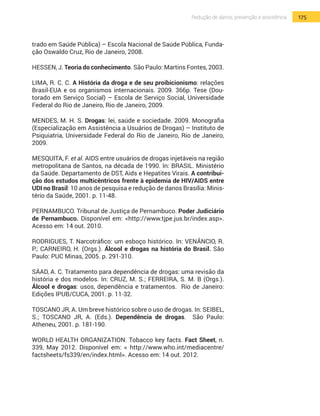 175Redução de danos, prevenção e assistência
trado em Saúde Pública) – Escola Nacional de Saúde Pública, Funda-
ção Oswaldo Cruz, Rio de Janeiro, 2008.
HESSEN, J. Teoria do conhecimento. São Paulo: Martins Fontes, 2003.
LIMA, R. C. C. A História da droga e de seu proibicionismo: relações
Brasil-EUA e os organismos internacionais. 2009. 366p. Tese (Dou-
torado em Serviço Social) – Escola de Serviço Social, Universidade
Federal do Rio de Janeiro, Rio de Janeiro, 2009.
Mendes, M. H. S. Drogas: lei, saúde e sociedade. 2009. Monografia
(Especialização em Assistência a Usuários de Drogas) – Instituto de
Psiquiatria, Universidade Federal do Rio de Janeiro, Rio de Janeiro,
2009.
MESQUITA, F. et al. AIDS entre usuários de drogas injetáveis na região
metropolitana de Santos, na década de 1990. In: Brasil. Ministério
da Saúde. Departamento de DST, Aids e Hepatites Virais. A contribui-
ção dos estudos multicêntricos frente à epidemia de HIV/AIDS entre
UDI no Brasil: 10 anos de pesquisa e redução de danos Brasília: Minis-
tério da Saúde, 2001. p. 11-48.
PERNAMBUCO. Tribunal de Justiça de Pernambuco. Poder Judiciário
de Pernambuco. Disponível em: <http://www.tjpe.jus.br/index.asp>.
Acesso em: 14 out. 2010.
RODRIGUES, T. Narcotráfico: um esboço histórico. In: Venâncio, R.
P.; Carneiro, H. (Orgs.). Álcool e drogas na história do Brasil. São
Paulo: PUC Minas, 2005. p. 291-310.
SÁAD, A. C. Tratamento para dependência de drogas: uma revisão da
história e dos modelos. In: CRUZ, M. S.; Ferreira, S. M. B (Orgs.).
Álcool e drogas: usos, dependência e tratamentos. Rio de Janeiro:
Edições IPUB/CUCA, 2001. p. 11-32.
TOSCANO JR, A. Um breve histórico sobre o uso de drogas. In: Seibel,
S.; Toscano JR, A. (Eds.). Dependência de drogas. São Paulo:
Atheneu, 2001. p. 181-190.
WORLD HEALTH ORGANIZATION. Tobacco key facts. Fact Sheet, n.
339, May 2012. Disponível em: < http://www.who.int/mediacentre/
factsheets/fs339/en/index.html>. Acesso em: 14 out. 2012.
 
