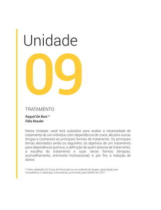 * Texto adaptado do Curso de Prevenção ao uso indevido de drogas: capacitação para
Conselheiros e Lideranças Comunitárias, promovido pela SENAD em 2011.
Unidade
09Raquel De Boni *
Félix Kessler
TRATAMENTO
Nesta Unidade, você terá subsídios para avaliar a necessidade de
tratamento de um indivíduo com dependência de crack, álcool e outras
drogas e conhecerá as principais formas de tratamento. Os principais
temas abordados serão os seguintes: os objetivos de um tratamento
para dependência química; a deﬁnição de quem precisa de tratamento;
a escolha do tratamento e suas várias formas (terapias,
aconselhamento, entrevista motivacional); e, por ﬁm, a redução de
danos.
 