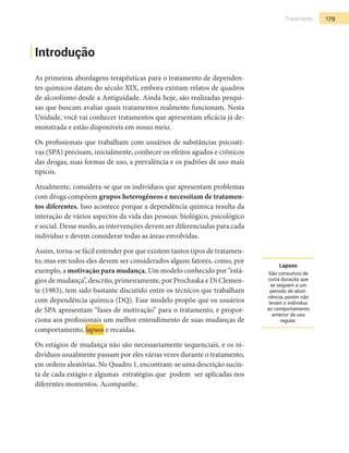 179Tratamento
Introdução
As primeiras abordagens terapêuticas para o tratamento de dependen-
tes químicos datam do século XIX, embora existam relatos de quadros
de alcoolismo desde a Antiguidade. Ainda hoje, são realizadas pesqui-
sas que buscam avaliar quais tratamentos realmente funcionam. Nesta
Unidade, você vai conhecer tratamentos que apresentam eficácia já de-
monstrada e estão disponíveis em nosso meio.
Os profissionais que trabalham com usuários de substâncias psicoati-
vas (SPA) precisam, inicialmente, conhecer os efeitos agudos e crônicos
das drogas, suas formas de uso, a prevalência e os padrões de uso mais
típicos.
Atualmente, considera-se que os indivíduos que apresentam problemas
com droga compõem grupos heterogêneos e necessitam de tratamen-
tos diferentes. Isso acontece porque a dependência química resulta da
interação de vários aspectos da vida das pessoas: biológico, psicológico
e social. Desse modo, as intervenções devem ser diferenciadas para cada
indivíduo e devem considerar todas as áreas envolvidas.
Assim, torna-se fácil entender por que existem tantos tipos de tratamen-
to, mas em todos eles devem ser considerados alguns fatores, como, por
exemplo, a motivação para mudança. Um modelo conhecido por “está-
gios de mudança”, descrito, primeiramente, por Prochaska e Di Clemen-
te (1983), tem sido bastante discutido entre os técnicos que trabalham
com dependência química (DQ). Esse modelo propõe que os usuários
de SPA apresentam “fases de motivação” para o tratamento, e propor-
ciona aos profissionais um melhor entendimento de suas mudanças de
comportamento, lapsos e recaídas.
Os estágios de mudança não são necessariamente sequenciais, e os in-
divíduos usualmente passam por eles várias vezes durante o tratamento,
em ordens aleatórias. No Quadro 1, encontram-se uma descrição sucin-
ta de cada estágio e algumas estratégias que podem ser aplicadas nos
diferentes momentos. Acompanhe.
Lapsos
São consumos de
curta duração que
se seguem a um
período de absti-
nência, porém não
levam o indivíduo
ao comportamento
anterior de uso
regular.
 