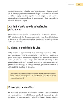 181Tratamento
substâncias. Assim, o primeiro passo do tratamento é alcançar um ní-
vel de participação e motivação suficiente para manter um tratamento
a médio e longo prazo. Em seguida, costuma-se propor três objetivos
principais: abstinência, melhora da qualidade de vida e prevenção de
recaídas, descritos a seguir.
Abstinência do uso de substâncias
psicoativas
O objetivo final da maioria dos tratamentos é o abandono do uso de
SPA (abstinência). Os elementos necessários para alcançá-lo incluem
a aquisição de diferentes habilidades e comportamentos que permitam
evitar seu consumo.
Melhorar a qualidade de vida
Independente de o primeiro objetivo ser alcançado; e dado o fato de
nem sempre estarem presentes as condições psicológicas e sociais pro-
pícias para atingi-lo, é de especial importância a melhora da qualidade
de vida, mesmo que o uso de drogas não tenha sido interrompido. Para
esses indivíduos, deve ser reforçada a adesão ao tratamento e deve ser
proposta uma estratégia de redução de danos que permita diminuir as
consequências negativas do consumo.
Fazem parte dessa estratégia, entre outras, a prevenção e o tratamen-
to de doenças clínicas (como HIV, hepatites) e psiquiátricas (como
depressão, psicose).
Prevenção de recaídas
Os indivíduos que aceitam a abstinência completa como meta devem
ser preparados para a possibilidade de recaídas. É importante que este-
jam cientes da natureza crônica e reincidente da dependência química.
 