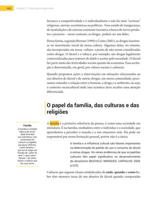 102 Módulo 2 | Prevenção e tratamento
favorece a competitividade e o individualismo e não há mais “certezas”
religiosas, morais, econômicas ou políticas. Esse estado de insegurança,
de insatisfação e de estresse constante incentiva a busca de novos produ-
tos e prazeres – nesse contexto, as drogas podem ser um deles.
Dessa forma, segundo Birman (1999) e Conte (2001), as drogas inserem-
se no movimento social da nossa cultura. Algumas delas, no entanto,
são incorporadas em nossa cultura a ponto de não serem consideradas
como drogas. O álcool e o tabaco, por exemplo, são drogas legalmente
comercializadas para maiores de idade e aceitas pela sociedade. O álcool
faz parte tanto das festividades sociais quanto da economia. Essa aceita-
ção é determinada, em geral, por valores sociais e culturais.
Quando propomos ações e intervenções em situações relacionadas ao
uso abusivo de álcool e de outras drogas, em nossa comunidade, preci-
samos entender a relação entre o homem, a droga e o ambiente; ou seja,
o contexto sociocultural onde isso acontece deve receber uma atenção
diferenciada.
O papel da família, das culturas e das
religiões
A família é a primeira referência da pessoa, é como uma sociedade em
miniatura. É na família, mediadora entre o indivíduo e a sociedade, que
aprendemos a perceber o mundo e a nos situarmos nele. Ela pode ser
responsável por nossa formação pessoal, porém não é a única.
A família e a influência cultural são fatores importantes
na determinação do padrão do uso e consumo do álcool
e outras drogas. Há várias evidências de que os padrões
culturais têm papel significativo no desenvolvimento
do alcoolismo (BUCHELE; MARQUES; CARVALHO, 2004,
p.223).
Culturas que seguem rituais estabelecidos de onde, quando e como be-
ber têm menores taxas de uso abusivo de álcool quando comparadas
Família
A família é unidade
básica da socie-
dade formada
por indivíduos com
ancestrais em
comum ou ligados
por laços afetivos.
Latim famulus =
que serve, lugar em
função de. Latim fa-
ama = casa Latim ;
famulo = do verbo
facere, a indicar que
faz, que serve.
 
