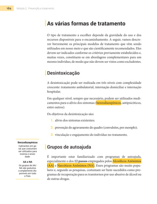 184 Módulo 2 | Prevenção e tratamento
As várias formas de tratamento
O tipo de tratamento a escolher depende da gravidade do uso e dos
recursos disponíveis para o encaminhamento. A seguir, vamos descre-
ver brevemente os principais modelos de tratamento que vêm sendo
utilizados em nosso meio e que são cientificamente recomendados. Eles
devem ser indicados conforme os critérios previamente estabelecidos e,
muitas vezes, constituem-se em abordagens complementares para um
mesmo indivíduo, de modo que não devem ser vistos como excludentes.
Desintoxicação
A desintoxicação pode ser realizada em três níveis com complexidade
crescente: tratamento ambulatorial, internação domiciliar e internação
hospitalar.
Em qualquer nível, sempre que necessário, podem ser utilizados medi-
camentos para o alívio dos sintomas (benzodiazepínicos, antipsicóticos,
entre outros).
Os objetivos da desintoxicação são:
1.	 alívio dos sintomas existentes;
2.	 prevenção do agravamento do quadro (convulsões, por exemplo);
3.	 vinculação e engajamento do indivíduo no tratamento.
Grupos de autoajuda
É importante estar familiarizado com programas de autoajuda,
especialmente o dos 12 passos empregados pelos Alcoólicos Anônimos
(AA) e Narcóticos Anônimos (NA). Esses programas são muito popu-
lares e, segundo as pesquisas, costumam ser bem-sucedidos como pro-
gramas de recuperação para os transtornos por uso abusivo de álcool ou
de outras drogas.
Benzodiazepínicos
Calmantes em ge-
ral, que costumam
ser utilizados para
insônia e ansie-
dade.
AA e NA
Os grupos de AA/
NA são gratuitos
e amplamente dis-
poníveis em todo
o País.
 