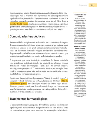185Tratamento
Esses programas servem de apoio aos dependentes de crack, álcool e ou-
tras drogas, pois se orientam pela experiência dos demais participantes
e pela identificação com eles. Frequentemente, também os AA ou NA
estimulam uma rede saudável de contato e apoio social. Além disso, a
filosofia dos 12 passos divulga algumas ideias psicológicas e espirituais
que facilitam lidar com as pressões de vida diárias e parecem ajudar al-
guns dependentes a estabelecer e manter um estilo de vida sóbrio.
Comunidades terapêuticas
As comunidades terapêuticas e as fazendas para tratamento de depen-
dentes químicos disponíveis no nosso país pautam-se nas mais variadas
orientações teóricas e, em geral, utilizam uma filosofia terapêutica ba-
seada em disciplina, trabalho e religião. Esse recurso deve ser reserva-
do para aqueles indivíduos que necessitam de um controle externo, por
apresentarem dificuldades em manter a abstinência sem auxílio.
É importante que essas instituições trabalhem de forma articulada
com as redes de assistência social e de saúde, já que algumas pessoas
demandam outras intervenções, sejam elas de caráter médico,
psicológico ou psicossocial. O atendimento médico, por exemplo, é ne-
cessário nos casos em que há a indicação de uso de medicação por co-
morbidade ou por dependência grave.
Como uma das estratégias do programa “Crack, é possível vencer”, o
Governo Federal, por meio da SENAD, lançou em 2012 um edital de
chamamento público para utilização de cerca de 10 mil vagas de aco-
lhimento gratuito a usuários e dependentes de drogas em comunidades
terapêuticas de todo o país, apontando para a importância do fortaleci-
mento da rede de cuidado aos usuários.
Tratamentos farmacológicos
O tratamento farmacológico para a dependência química funciona com
a prescrição de medicamentos, por profissionais da área médica, tanto
em hospitalizações, para tratar sintomas de intoxicação e abstinência,
Filosofia dos 12
passos
Trata-se de uma
técnica baseada na
filosofia dos
Alcoólicos Anôni-
mos em que são
recomendados
doze princípios bá-
sicos para manter
a abstinência. Leia
e ouça as explica-
ções sobre os doze
passos no sítio
http://www.alcoo-
licosanonimos.org.
br/36-principios/os-
doze-passos.html.
Edital de Chama-
mento Público
Para concorrer,
as instituições
deveriam: estar ali-
nhadas à resolução
nº 29 da Agên-
cia Nacional de
Vigilância Sanitária
(Anvisa); não per-
mitir a contenção
física, isolamento
ou restrição à
liberdade; respei-
tar a internação
voluntária, exceto
nos casos previstos
em lei; comunicar
o acolhimento vo-
luntário da pessoa
em tratamento
ao Sistema Único
de Saúde (SUS) e
Sistema Único de
Assistência Social
(SUAS); participar
de capacitação es-
pecífica, na modali-
dade a distância, a
ser promovida pela
SENAD-MJ.
 