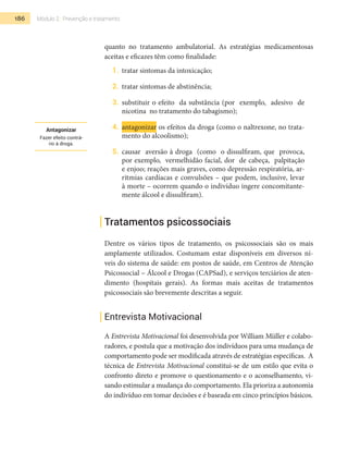 186 Módulo 2 | Prevenção e tratamento
quanto no tratamento ambulatorial. As estratégias medicamentosas
aceitas e eficazes têm como finalidade:
1.	 tratar sintomas da intoxicação;
2.	 tratar sintomas de abstinência;
3.	 substituir o efeito da substância (por exemplo, adesivo de
nicotina no tratamento do tabagismo);
4.	 antagonizar os efeitos da droga (como o naltrexone, no trata-
mento do alcoolismo);
5.	 causar aversão à droga (como o dissulfiram, que provoca,
por exemplo, vermelhidão facial, dor de cabeça, palpitação
e enjoo; reações mais graves, como depressão respiratória, ar-
ritmias cardíacas e convulsões – que podem, inclusive, levar
à morte – ocorrem quando o indivíduo ingere concomitante-
mente álcool e dissulfiram).
Tratamentos psicossociais
Dentre os vários tipos de tratamento, os psicossociais são os mais
amplamente utilizados. Costumam estar disponíveis em diversos ní-
veis do sistema de saúde: em postos de saúde, em Centros de Atenção
Psicossocial – Álcool e Drogas (CAPSad), e serviços terciários de aten-
dimento (hospitais gerais). As formas mais aceitas de tratamentos
psicossociais são brevemente descritas a seguir.
Entrevista Motivacional
A Entrevista Motivacional foi desenvolvida por William Müller e colabo-
radores, e postula que a motivação dos indivíduos para uma mudança de
comportamento pode ser modificada através de estratégias específicas. A
técnica de Entrevista Motivacional constitui-se de um estilo que evita o
confronto direto e promove o questionamento e o aconselhamento, vi-
sando estimular a mudança do comportamento. Ela prioriza a autonomia
do indivíduo em tomar decisões e é baseada em cinco princípios básicos.
Antagonizar
Fazer efeito contrá-
rio à droga.
 