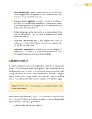 187Tratamento
1.	 Expressar empatia: escutar respeitosamente o indivíduo, ten-
tando compreender o seu ponto de vista, ainda que não con-
cordando necessariamente com ele.
2.	 Desenvolver discrepância: conduzir o usuário a visualizar os
seus objetivos de vida, contrastando com o seu comportamen-
to atual, para poder criar uma percepção de incompatibilidade
entre os atos e os seus objetivos.
3.	 Evitar discussões: evitar discussões e confrontações diretas,
promovendo reflexões com eventuais aconselhamentos sobre
o tema em questão.
4.	 Fluir com a resistência: não se deve impor novas visões ou
metas, mas convidar o indivíduo a vislumbrar novas perspecti-
vas que lhe são oferecidas.
5.	 Estimular a autoeficácia: a autoeficácia é a crença do próprio
indivíduo na sua habilidade de executar uma tarefa ou resol-
ver um problema e deve sempre ser estimulada.
Aconselhamento
É a intervenção psicossocial mais amplamente utilizada em dependência
química e contribui para uma evolução positiva do tratamento. Consiste,
fundamentalmente, no apoio, proporcionando estrutura, monitoração,
acompanhamento da conduta e encorajamento da abstinência. Propor-
ciona, também, serviços ou tarefas concretas, tais como encaminha-
mento para emprego, serviços médicos e auxílio com questões legais.
O aconselhamento deve ser individualizado, enfatizando o retorno da
avaliação realizada.
Pode ser mínimo (3 minutos), breve (3-10 minutos) ou intensivo (mais
de 10 minutos). Pode ser aplicado por qualquer profissional adequada-
mente treinado e apresenta quatro fases:
1.	 avaliação (identificação do problema);
 