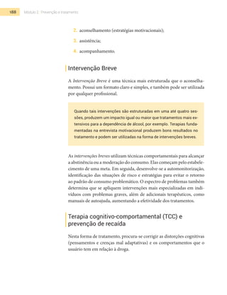 188 Módulo 2 | Prevenção e tratamento
2.	 aconselhamento (estratégias motivacionais);
3.	 assistência;
4.	 acompanhamento.
Intervenção Breve
A Intervenção Breve é uma técnica mais estruturada que o aconselha-
mento. Possui um formato claro e simples, e também pode ser utilizada
por qualquer profissional.
Quando tais intervenções são estruturadas em uma até quatro ses-
sões, produzem um impacto igual ou maior que tratamentos mais ex-
tensivos para a dependência de álcool, por exemplo. Terapias funda-
mentadas na entrevista motivacional produzem bons resultados no
tratamento e podem ser utilizadas na forma de intervenções breves.
As intervenções breves utilizam técnicas comportamentais para alcançar
a abstinência ou a moderação do consumo. Elas começam pelo estabele-
cimento de uma meta. Em seguida, desenvolve-se a automonitorização,
identificação das situações de risco e estratégias para evitar o retorno
ao padrão de consumo problemático. O espectro de problemas também
determina que se apliquem intervenções mais especializadas em indi-
víduos com problemas graves, além de adicionais terapêuticos, como
manuais de autoajuda, aumentando a efetividade dos tratamentos.
Terapia cognitivo-comportamental (TCC) e
prevenção de recaída
Nesta forma de tratamento, procura-se corrigir as distorções cognitivas
(pensamentos e crenças mal adaptativas) e os comportamentos que o
usuário tem em relação à droga.
 