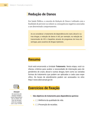 190 Módulo 2 | Prevenção e tratamento
Redução de Danos
Em Saúde Pública, o conceito de Redução de Danos é utilizado com a
finalidade de prevenir ou reduzir as consequências negativas associadas
a um determinado comportamento.
Ao se considerar o tratamento de dependência de crack, álcool e ou-
tras drogas, a redução de danos é útil, por exemplo, na redução da
transmissão de HIV e hepatites através de programas de troca de
seringas, para usuários de drogas injetáveis.
Resumo
Você está encerrando a Unidade Tratamento. Nesta etapa, você co-
nheceu critérios para avaliar a necessidade de internação para de-
pendentes de crack, álcool e outras drogas, bem como as variadas
formas de tratamento que podem ser aplicadas a cada caso espe-
cífico. Os locais de atendimento podem ser acessados no sítio:
http//:www.obid.senad.gov.br.
Exercícios de fixação
1.	 São objetivos do tratamento para dependência química:
a.	 (	 ) Melhoria da qualidade de vida.
b.	 (	 ) Prevenção de recaídas.
Atenção!
Os exercícios de
fixação também
estão disponibiliza-
dos no AVEA. Em
caso de dúvidas,
entre em contato
com o seu TUTOR.
 