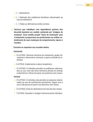 191Tratamento
c.	(	 ) Abstinência.
d.	(	 ) Redução dos problemas familiares relacionados ao
uso da substância.
e.	(	 ) Todas as alternativas estão corretas.
2.	 Técnicos que trabalham com dependência química têm
discutido bastante um modelo conhecido por “estágios de
mudança”. Esse modelo propõe “fases de motivação” para
o tratamento e proporciona aos profissionais um melhor en-
tendimento de suas mudanças de comportamento, lapsos e
recaídas.
Encontre as respostas nas cruzadas abaixo.
Horizontal
a.	10 LETRAS. Remover barreiras ao tratamento, ajudar ati-
vamente e demonstrar interesse e apoio à atitude do in-
divíduo.
b.	4 LETRAS. Implementar o plano terapêutico.
c.	12 LETRAS. O indivíduo percebe os problemas relaciona-
dos ao uso, mas não toma nenhuma atitude em direção
à abstinência. Pensa em parar nos próximos seis meses.
Vertical
d.	15 LETRAS. O indivíduo não percebe os prejuízos relacio-
nados ao uso de substâncias psicoativas. Segue com o
uso e não pensa em parar nos próximos seis meses.
e.	10 LETRAS. Está em abstinência há mais de seis meses.
f.	 7 LETRAS. Reavaliar o estágio motivacional do indivíduo.
 