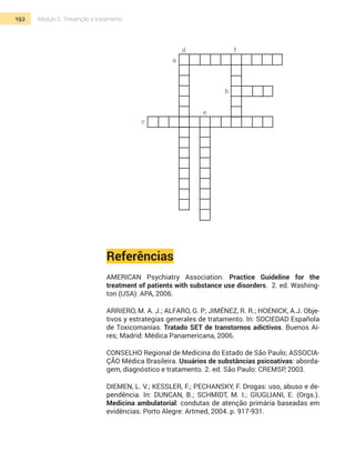 192 Módulo 2 | Prevenção e tratamento
d
a
f
b
e
c
Referências
American Psychiatry Association. Practice Guideline for the
treatment of patients with substance use disorders. 2. ed. Washing-
ton (USA): APA, 2006.
Arriero, M. A. J.; Alfaro, G. P; Jiménez, R. R.; HoenicK, A.J. Obje-
tivos y estrategias generales de tratamento. In: Sociedad Española
de Toxicomanías. Tratado SET de transtornos adictivos. Buenos Ai-
res; Madrid: Médica Panamericana, 2006.
Conselho Regional de Medicina do Estado de São Paulo; Associa-
ção Médica Brasileira. Usuários de substâncias psicoativas: aborda-
gem, diagnóstico e tratamento. 2. ed. São Paulo: CREMSP, 2003.
Diemen, L. V.; Kessler, F.; Pechansky, F. Drogas: uso, abuso e de-
pendência. In: Duncan, B.; Schmidt, M. I.; Giugliani, E. (Orgs.).
Medicina ambulatorial: condutas de atenção primária baseadas em
evidências. Porto Alegre: Artmed, 2004. p. 917-931.
 