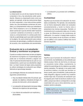 Especialización docente para primer ciclo de educación básica




La observación                                                  La evaluación y su proceso son confiables y
La observación es una de las mejores formas de                  válidos.
comprobar si los y las estudiantes están apren-
diendo. Observe su desempeño tanto como sus                Confiabilidad
gestos, por ejemplo, al dar las instrucciones fíjese       Significa que el proceso de evaluación da resul-
en cómo responden; si las instrucciones quedan             tados consistentes. Por ejemplo, dos estudiantes
claras, los y las estudiantes comienzan de inme-           con el mismo desempeño deben ser evaluados
diato y su comportamiento indica que entendieron           consistentemente y recibir la misma nota si
bien. Otros empiezan a ver a su alrededor para             presentaron las mismas respuestas. También, el
darse cuenta de lo que los demás están haciendo            rendimiento de la evaluación debe ser el mismo
o parecen vacilantes al comenzar a escribir. A             a pesar de diferencias en las condiciones de
veces su comportamiento no verbal puede decir              calificación: Un examen o trabajo debe recibir la
más de su aprendizaje que lo que están escribiendo         misma nota a pesar de ser el primero o el último
en la página. Se usa la observación para evaluar           que se califica o si lo vuelve a calificar otra vez la
el proceso de aprendizaje y modificar la instrucción       semana siguiente.
de acuerdo a las necesidades del estudiantado.

                                                               Confiabilidad significa que el proceso de evalua-
Evaluación de la o el estudiante:                              ción da resultados consistentes.

Evaluar y monitorear su progreso
Cuando se evalúa al alumnado se tiene el objetivo          Validez
de examinar el progreso en el aprendizaje para
                                                           Significa que el proceso de evaluación mide el
poder dar un monitoreo eficiente y asignar una
                                                           conocimiento, las habilidades y/o las actitudes que
nota. El personal docente trata de ser justo en sus
                                                           intenta evaluar. Dicho de otra forma, la nota que
evaluaciones y quiere que sus estudiantes salgan
                                                           un estudiante recibe refleja, exactamente, la
bien. La mejor manera de lograr estos propósitos
                                                           calidad de aprendizaje de los objetivos que están
es utilizar estrategias de evaluación que reflejen
                                                           siendo evaluados. Por ejemplo, si se quiere medir
fielmente el aprendizaje deseado.
                                                           la escritura creativa y se pide que escriban un
Las estrategias efectivas de evaluación tienen las         breve cuento, pero al evaluarlos, quita puntos por
siguientes características:                                mala ortografía y algunos cuentos muy creativos
                                                           reciben baja nota. El proceso de evaluación que
    Hay una relación directa entre: El currículo (por
                                                           ha seguido para medir la escritura creativa no es
    ejemplo, los objetivos, indicadores de logro), el
                                                           válido, porque esa nota no corresponde a una baja
    proceso de instrucción y de la evaluación.
                                                           creatividad sino que a otros elementos que no
                                                           estaban siendo evaluados.
    La evaluación del desempeño de tareas refleja
    fielmente los objetivos del aprendizaje.                   Validez significa que el proceso de evaluación
                                                               mide el conocimiento, las habilidades y/o las
    Los criterios de evaluación son explícitos y               actitudes que intenta medir.
    alcanzables.


                                                                                             Evaluación continua        13
 