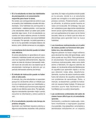 Especialización docente para primer ciclo de educación básica




      El o la estudiante no tiene las habilidades                que otros. Es mejor si la práctica inicial sucede
      de prerrequisito o el conocimiento                         en la escuela, donde la o el estudiante
      requerido para hacer la tarea.                             puede ser corregido si no está siguiendo el
      No existe una correspondencia entre lo que                 proceso correcto. Posteriormente, cuando
      se enseña y las habilidades actuales del estu-             es eficiente, la práctica puede hacerla en
      diantado. Una habilidad de prerrequisito o                 casa o en la escuela. Sin embargo, hay que
      conocimiento —saberes previos— es lo que los               ser cuidadosos pues algunos/as estudiantes
      y las estudiantes deben ya saber para poder                tienen pocas oportunidades para practicar,
      aprender algo nuevo. Si el o la estudiante no              por sus quehaceres en la casa o en la misma
      cuenta con estos saberes previos no tendrá                 escuela; éste es un factor que los sitúa en
      la capacidad de aprender una nueva habilidad               desventaja para aprender bien la nueva
      o concepto. Por ejemplo, no podrá aprender a               habilidad.
      leer si no ha aprendido conceptos básicos de
      lectura, como, dónde comenzar en una página.               Los incentivos motivacionales en el salón
                                                                 de clases pueden no funcionar bien para
      La enseñanza de la lección puede no haber                  todos los y las estudiantes.
      sido efectiva.                                             Algunos parecen no hacer ningún esfuerzo
      Si varios estudiantes no aprendieron el nuevo              para alcanzar los retos del aprendizaje, para
      material o habilidad puede ser porque la lec-              otros puede ser muy difícil. Para perseverar,
      ción fue impartida deficientemente. Algunas                el estudiantado frecuentemente necesita
      veces se trata de introducir demasiado mate-               incentivos motivacionales, tales como darle
      rial nuevo de una sola vez o se espera que el              ánimo o felicitarlo. En algunos salones de
      estudiantado mantenga la atención por un                   clases, el o la docente enfoca las felicitaciones
      período demasiado extenso de tiempo.                       en aquellos que aprenden rápido o en los
                                                                 que obtienen notas altas, desafortuna-
      El método de instrucción puede no haber                    damente, muchos de estos incentivos están
      sido el adecuado.                                          fuera del alcance de aquellos estudiantes
      A menudo, los y las estudiantes no aprenden                con problemas de aprendizaje. Éstos, a
      porque la o el docente utilizó un método que               menudo, se desaniman y pierden la motiva-
      no era el apropiado para sus habilidades y                 ción sin siquiera haber tratado. El darse por
      nivel. Un método que funciona para algunos                 vencidos ocurre más fácilmente si son
      puede no ser efectivo para otros. Por ejemplo,             humillados por su pobre desempeño.
      algunos estudiantes aprenden mejor cuando
      escuchan la información y otros cuando la                  Las condiciones ambientales del salón de
      ven.                                                       clases hacen difícil que el o la estudiante
                                                                 aprenda.
      El o la estudiante necesita más tiempo de                  Iluminación y ventilación inadecuada, mobi-
      práctica dirigida.                                         liario insuficiente o inapropiado (pupitres
      Aprender una habilidad requiere práctica y                 muy grandes, muy pequeños o arruinados) y
      algunos estudiantes necesitan más práctica                 demasiados estudiantes en un espacio



46   Evaluación continua
 