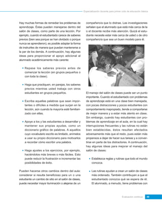 Especialización docente para primer ciclo de educación básica




Hay muchas formas de remediar los problemas de           compañero/a que lo distrae. Las investigaciones
aprendizaje. Éstas pueden manejarse dentro del           señalan que el alumnado que está más cerca de la
salón de clases, como parte de una lección. Por          o el docente recibe más atención. Quizá el estu-
ejemplo, cuando el estudiantado carece de saberes        diante necesite estar más cerca de usted o de otro
previos (bien sea porque se han olvidado o porque        compañero/a que sea un buen modelo para él.
nunca se aprendieron), es posible adaptar la forma
de instruirles de manera que puedan mantenerse a
la par de los demás. A continuación, hay algunas
ideas para proporcionar el apoyo adicional al
alumnado académicamente más carente:

    Repase los saberes previos antes de
    comenzar la lección (en grupos pequeños o
    con toda la clase).

    Haga que practiquen, en parejas, los saberes
    previos mientras usted trabaja con otros
    estudiantes en grupos pequeños.                      El manejo del salón de clases puede ser un punto
                                                         importante. Cuando el estudiantado con problemas
    Escriba aquellas palabras que sean impor-            de aprendizaje está en una clase bien manejada,
    tantes o difíciles a medida que surjan en la         con pocas distracciones y pocos estudiantes con
    lección, aún cuando la mayoría esté familiari-       comportamiento inapropiado, tiende a comportarse
    zado con ellas.                                      de mejor manera y a estar más atento en clase.
                                                         Sin embargo, cuando hay estudiantes con pro-
    Apoye a los y las estudiantes a desarrollar y        blemas de aprendizaje en el aula, en la cual hay
    mantener sus propias ayudas, como un                 interrupciones frecuentes y las rutinas no están
    diccionario gráfico de palabras. A aquellos          bien establecidas, éstos resultan afectados
    cuyo vocabulario escrito es limitado, anímelos       adversamente más que el resto, pues están más
    a usar su propio diccionario para motivarlos         propensos a dejar de hacer sus tareas y a conver-
    a recordar cómo escribir una palabra.                tirse en parte de los distractores. A continuación,
                                                         hay algunas ideas para mejorar el manejo del
    Haga ajustes a los ejercicios, por ejemplo,          salón de clases:
    haciéndolos más breves o más fáciles. Esto
    puede reducir la frustración e incrementar las            Establezca reglas y rutinas que todo el mundo
    posibilidades de éxito.                                   conozca.

Pueden hacerse otros cambios dentro del aula:                 Las rutinas ayudan a crear un salón de clases
considerar si resulta beneficioso para un o una               más ordenado. También contribuyen a que el
estudiante un cambio de sitio en el salón de clases,          estudiantado conozca qué se espera de él.
puede necesitar mayor iluminación o alejarse de un            El alumnado, a menudo, tiene problemas con



                                                                                           Evaluación continua    49
 