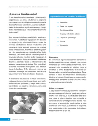 Especialización docente para primer ciclo de educación básica




 ¿Cómo va a llevarlas a cabo?
                                                                  Algunas formas de refuerzo académico
 El o la docente puede preguntarse: “¿Cómo puedo
 proporcionar a uno o más estudiantes un programa
 con una secuencia cuidadosamente estructurada                                 Reenseñar
 de enseñanza de habilidades, cuando las habili-
                                                                               Releer con repaso
 dades de éstos están significativamente por debajo
 de las habilidades que estoy enseñando al resto                               Ejercicio y práctica
 de la clase?”.
                                                                               Juegos y actividades lúdicas

 Aquí es cuando toda su creatividad y aporte son                               Grupos de aprendizaje
 necesarios. Puede hacer equipo con otro docente
                                                                               Tutoría
 y trabajar juntos diseñando instrucciones de
 acuerdo a la habilidad de sus estudiantes. Una                                Autoestudio
 manera de hacer esto es que uno de ustedes
 cubra ambas clases, mientras la otra trabaja con
 los y las estudiantes que necesitan el currículo
 adaptado. Otra forma es que uno trabaje con el
 “grupo de refuerzo” mientras la otra trabaja con el             Reenseñar
 “grupo aventajado”. Cada grupo incluirá estudiantes             Es común que algunos/as docentes reenseñan la
 de ambos salones y éstos se intercambiarán de                   lección usando los mismos métodos y los mismos
 aulas en los períodos de lectura. Otra posibilidad              materiales que fueron usados inicialmente. Por lo
 es darles actividades manejables para trabajar                  general, esto no resulta tan efectivo como el
 fuera de la clase. El fin último de reforzar es                 modificar la forma de abordarlo, de manera que
 ayudarles a manejar las habilidades básicas que                 favorezca las necesidades del estudiante. Tiene
 les permitan tener éxito en el salón de clases.                 sentido el tratar de utilizar otras estrategias y
                                                                 técnicas si los métodos iniciales no tuvieron éxito.
 Al aprender a leer, la clave es hacer conexiones;
                                                                 Usted puede reenseñar o tener un tutor o tutora
 iniciarse en la comunicación oral viendo la conexión
                                                                 a quien entrenar para hacerlo.
 entre símbolos y sonidos, y luego relacionando
 los símbolos con palabras y oraciones, como otra
 forma de comunicación.                                          Releer con repaso
                                                                 A los y las estudiantes que pueden leer bien como
                                                                 para aprender por sí mismos, puede asignarles el
                                                                 mismo libro otra vez, o puede buscar otro texto
                                                                 que cubra el mismo objetivo, pero presentar el
                                                                 contenido en una forma ligeramente distinta. Para
                                                                 enriquecer el aprendizaje, puede pedirle al estu-
                                                                 diante que tome notas, que elabore un esquema,
                                                                 una presentación oral o que realice ilustraciones
                                                                 relacionadas con lo que lee.



52   Evaluación continua
 