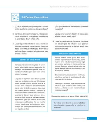 Especialización docente para primer ciclo de educación básica




             3.4 Evaluación continua


1. ¿Cuál es el primer paso para ayudar a un niño             ¿Por qué piensa que María se está quedando
   o niña que tiene problemas de aprendizaje?                rezagada?

2. Identifique al menos tres factores, relacionados          ¿Qué podría hacer en el salón de clases para
   con la enseñanza, que pueden interferir con               ayudar a María a salir bien?
   el aprendizaje de un niño o niña.
                                                          4. Lea el siguiente estudio de caso e identifique
3. Lea el siguiente estudio de caso, decida las              las estrategias de refuerzo que podrían
   posibles causas de los problemas de apren-                utilizarse para ayudar a Marcos a salir bien
   dizaje e identifique estrategias, dentro de su            académicamente.
   salón de clases, que podría implementar para
   ayudar a María:                                                  Estudio de caso: Marcos

                                                             Marcos está en primer grado. Ésta es su
          Estudio de caso: María                             primera experiencia en la escuela y, como
                                                             muchos otros estudiantes en la clase, llegó
                                                             sin conocer las letras ni cómo escribir su
   María es una estudiante muy lista de tercer
                                                             nombre. Estamos a medio año y todos los
   grado, quien ha ido bien en la escuela. Sin
                                                             demás, excepto Marcos, han aprendido y van
   embargo, recientemente parece estar te-
                                                             al día con lo anterior.
   niendo dificultades para salir bien, sobre
   todo en Lenguaje.                                         Basándose en sus evaluaciones continuas,
                                                             usted tiene una lista de las letras que él sabe
   Lenguaje es la primera clase del día y usted              y las que aún no domina.
   cree que probablemente sus dificultades
   tienen que ver con su llegada tarde a la                  Identifique, al menos, dos estrategias de
   escuela. Dos o tres días a la semana ella                 refuerzo que pudieran ser útiles para
   pierde entre 30 ó 40 minutos de clase, que                Marcos. ¿Cómo pueden implementarse
   son cuando enseña nuevos conceptos y                      estas estrategias?
   vocabulario. Usted contactó a sus familiares,
   quienes le dijeron que, algunos días,
                                                        Respuestas están en el anexo 6 (Ver página 58).
   requieren de la ayuda de María en casa en
   las mañanas, pero que tratarían de reducirle
   estas responsabilidades. No hay mucho
                                                            Su trabajo como docente es ayudar a todo el
   cambio desde que se habló con ellos,
                                                            estudiantado a desarrollar al máximo su
   excepto que María parece menos tensa por                 potencial.
   sus llegadas tardías.




                                                                                          Evaluación continua     57
 
