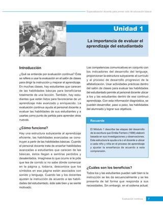 Especialización docente para primer ciclo de educación básica




                                                                                 Unidad 1
                                                         La importancia de evaluar el
                                                        aprendizaje del estudiantado




Introducción                                            Las competencias comunicativas en conjunto con
                                                        los indicadores del desarrollo del lenguaje,
¿Qué se entiende por evaluación continua? Ésta
                                                        proporcionan la estructura subyacente al currículo
se refiere a usar la evaluación en el salón de clases
                                                        y al proceso de desarrollo progresivo de la
para dirigir la instrucción y mejorar el aprendizaje.
                                                        alfabetización. Usar actividades prácticas dentro
En muchas clases, hay estudiantes que carecen
                                                        del salón de clases para evaluar las habilidades
de las habilidades básicas para beneficiarse
                                                        del estudiantado permite al personal docente ubicar
totalmente de una lección. También, hay estu-
                                                        a los y las estudiantes dentro de ese continuo
diantes que están listos para favorecerse de un
                                                        aprendizaje. Con esta información diagnóstica, se
aprendizaje más avanzado y enriquecido. La
                                                        pueden desarrollar, paso a paso, las habilidades
evaluación continua ayuda al personal docente a
                                                        del alumnado y lograr sus objetivos.
evaluar las habilidades de sus estudiantes y a
usarlas como punto de partida para aprender otras
nuevas.                                                    Recuerde

¿Cómo funciona?                                            El Módulo 1 describe las etapas del desarrollo
Hay una estructura subyacente al aprendizaje               de la escritura que Emilia Ferriero (1998) elaboró
eficiente; las habilidades avanzadas se cons-              basada en sus investigaciones y observaciones.
                                                           Esta estructura le ayuda a la o el docente a ubicar
truyen a partir de las habilidades básicas. Cuando
                                                           a cada niño y niña en el proceso de aprendizaje
el personal docente trata de enseñar habilidades
                                                           y ajustar la enseñanza de acuerdo a esta
avanzadas a estudiantes que carecen de las                 comprensión.
básicas, éstos llegan a sentirse perdidos y
desalentados. Imagínese lo que ocurre si le pide
que lea de corrido si no sabe dónde comenzar
en la página y, todavía, desconoce que los              ¿Cuáles son los beneficios?
símbolos en esa página están asociados con
                                                        Todos los y las estudiantes pueden salir bien si la
sonido y lenguaje. Cuando las y los docentes
                                                        instrucción se les da secuencialmente y se les
ajustan la instrucción de acuerdo a las habili-
                                                        presenta de tal forma que responda a sus
dades del estudiantado, éste sale bien y se siente
                                                        necesidades. Sin embargo, en el sistema actual,
motivado.


                                                                                         Evaluación continua     7
 