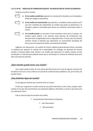 I.S.F.D. Nº 82 - MÓDULOS DE FORMACIÓN DOCENTE EN PRODUCCIÓN DE TEXTOS ACADÉMICOS 
PROYECTO MEJORA INSTITUCIONAL - 
10 
Podemos encontrar reseñas: 
a) En los medios académicos aparecen en revistas de la disciplina y son realizadas y 
leídas por colegas y especialistas. 
b) En los medios de comunicación, que apuntan a un público masivo, puede ocurrir 
que sean realizadas por especialistas en reseñas que quizás no pertenecen a la 
disciplina o género comentado pero tienen una suficiente información sobre el 
asunto. 
c) En el medio escolar, ya sea para el nivel secundario como para el superior, las 
reseñas suelen pedirse a los alumnos como ejercicio de comprensión que 
fomenta tanto la objetividad como la capacidad crítica. En este caso, los alumnos 
intentan mostrar al docente que adquirieron un conocimiento apropiado del 
tema y que son capaces de realizar una evaluación fundada. 
Hagamos una observación. Las reseñas de interés académico generalmente tienen recortado 
su auditorio por aparecer en revistas de la especialidad. Sin embargo, los docentes de ciencias 
sociales y humanas deben estar atentos a las reseñas que aparezcan en medios masivos, ya que 
constituyen un incentivo para detectar temas que se constituyan en motivos de reflexión tanto para 
ellos como para los alumnos. 
¿Qué tamaño puede tener una reseña? 
Una reseña puede constar de unos pocos párrafos (como en el caso de algunas secciones de 
los diarios) o de una a cinco carillas en el caso de las reseñas de tipo académico. Son, por lo tanto, de 
carácter breve. 
¿Hay distintos tipos de reseña? 
Sí, hay algunas variantes que conviene tener en cuenta. 
Si bien por lo general la reseña consta de una parte informativa y otra crítica, pueden existir 
reseñas en las que sólo encontramos una exposición objetiva, informativa, y otras en que sólo se da 
una valoración crítica. 
Esto es, hay tres tipos de variantes de reseñas: 
 conjuntamente informativas y evaluativas 
 sólo informativas 
 sólo evaluativas 
 
