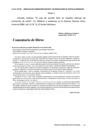 I.S.F.D. Nº 82 - MÓDULOS DE FORMACIÓN DOCENTE EN PRODUCCIÓN DE TEXTOS ACADÉMICOS 
PROYECTO MEJORA INSTITUCIONAL - 
12 
Texto 1. 
Estrada, Andrea: “El arte de escribir bien en español. Manual de 
corrección de estilo”. En: Médicos y medicinas en la historia, Buenos Aires, 
invierno 2004, Vol. III, N° 11, El Guión Ediciones. 
 
