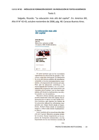 I.S.F.D. Nº 82 - MÓDULOS DE FORMACIÓN DOCENTE EN PRODUCCIÓN DE TEXTOS ACADÉMICOS 
PROYECTO MEJORA INSTITUCIONAL - 
14 
Texto 3. 
Salgado, Ricardo: “La educación más allá del capital”. En: América XXI, 
Año VI N° 42-43, octubre-noviembre de 2008, pág. 48. Caracas-Buenos Aires. 
 