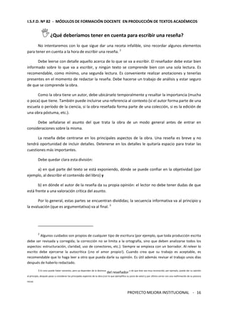 I.S.F.D. Nº 82 - MÓDULOS DE FORMACIÓN DOCENTE EN PRODUCCIÓN DE TEXTOS ACADÉMICOS 
PROYECTO MEJORA INSTITUCIONAL - 
16 
¿Qué deberíamos tener en cuenta para escribir una reseña? 
No intentaremos con lo que sigue dar una receta infalible, sino recordar algunos elementos 
para tener en cuenta a la hora de escribir una reseña. 2 
Debe leerse con detalle aquello acerca de lo que se va a escribir. El reseñador debe estar bien 
informado sobre lo que va a escribir, y ningún texto se comprende bien con una sola lectura. Es 
recomendable, como mínimo, una segunda lectura. Es conveniente realizar anotaciones y tenerlas 
presentes en el momento de redactar la reseña. Debe hacerse un trabajo de análisis y estar seguro 
de que se comprende la obra. 
Como la obra tiene un autor, debe ubicárselo temporalmente y resaltar la importancia (mucha 
o poca) que tiene. También puede incluirse una referencia al contexto (si el autor forma parte de una 
escuela o período de la ciencia, si la obra reseñada forma parte de una colección, si es la edición de 
una obra póstuma, etc.). 
Debe señalarse el asunto del que trata la obra de un modo general antes de entrar en 
consideraciones sobre la misma. 
La reseña debe centrarse en los principales aspectos de la obra. Una reseña es breve y no 
tendrá oportunidad de incluir detalles. Detenerse en los detalles le quitaría espacio para tratar las 
cuestiones más importantes. 
Debe quedar clara esta división: 
a) en qué parte del texto se está exponiendo, dónde se puede confiar en la objetividad (por 
ejemplo, al describir el contenido del libro) y 
b) en dónde el autor de la reseña da su propia opinión: el lector no debe tener dudas de que 
está frente a una valoración crítica del asunto. 
Por lo general, estas partes se encuentran divididas; la secuencia informativa va al principio y 
la evaluación (que es argumentativa) va al final. 3 
2 Algunos cuidados son propios de cualquier tipo de escritura (por ejemplo, que toda producción escrita 
debe ser revisada y corregida; la corrección no se limita a la ortografía, sino que deben analizarse todos los 
aspectos: estructuración, claridad, uso de conectores, etc.). Siempre se empieza con un borrador. Al releer lo 
escrito debe ejercerse la autocrítica (¡no el amor propio!). Cuando crea que su trabajo es aceptable, es 
recomendable que lo haga leer a otro que pueda darle su opinión. Es útil además revisar el trabajo unos días 
después de haberlo redactado. 
3 En esto puede haber variantes, pero ya dependen de la destreza del reseñador o de que éste sea muy reconocido; por ejemplo, puede dar su opinión 
al principio, después pasar a considerar los principales aspectos de la obra (con lo que ejemplifica su juicio de valor) y por último cerrar con una reafirmación de su postura 
inicial. 
 