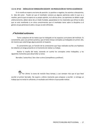 I.S.F.D. Nº 82 - MÓDULOS DE FORMACIÓN DOCENTE EN PRODUCCIÓN DE TEXTOS ACADÉMICOS 
En la reseña se espera una toma de posición. Lo positivo o negativo, los aciertos o desaciertos, 
la idea del autor. Puede ser que el reseñador conozca ya algunas opiniones sobre lo que va a 
reseñar, pero lo que se espera es su propia opinión, no la de los otros. Las opiniones no deben surgir 
arbitrariamente, deben darse de un modo fundado, apoyándose en los materiales que ofrece la obra 
que se está reseñando o en otros conocimientos que el reseñador tiene sobre la disciplina o el 
género al que pertenece la obra a la que se está refiriendo. 
PROYECTO MEJORA INSTITUCIONAL - 
17 
Actividad autónoma 
Tome cualquiera de los textos que ha trabajado en los espacios curriculares del Instituto. Es 
conveniente, para una primera práctica, que el texto incluya conceptos ya trabajados en primer año, 
de manera que usted tenga alguna posición al respecto. 
Es conveniente que, en función de las anotaciones que haya realizado escriba una hipótesis 
(la redacte) y la tenga presente en el momento de realizar su trabajo. 
Realice la reseña del texto, teniendo en cuenta los conceptos antes trabajados, y los 
siguientes momentos para desarrollar su tarea: 
Borrador / autocrítica / dar a leer a otros (compañeros y profesor). 
Por último: la tarea de revisión lleva tiempo, y casi siempre más que el que llevó 
escribir el primer borrador. No espere a último momento para empezar a escribir: si entrega un 
trabajo que no revisó lo suficiente, el resultado será inferior al que puede realizar. 
 