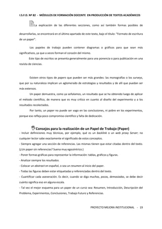 I.S.F.D. Nº 82 - MÓDULOS DE FORMACIÓN DOCENTE EN PRODUCCIÓN DE TEXTOS ACADÉMICOS 
La explicación de las diferentes secciones, como así también formas posibles de 
desarrollarlas, se encontrará en el último apartado de este texto, bajo el título: “Formato de escritura 
de un paper”. 
Los papeles de trabajo pueden contener diagramas o gráficos para que sean más 
PROYECTO MEJORA INSTITUCIONAL - 
19 
significativos, ya que a veces forman el corazón del mismo. 
Este tipo de escritos se presenta generalmente para una ponencia o para publicación en una 
revista de ciencias. 
Existen otros tipos de papers que pueden ser más grandes: las monografías o los surveys, 
que por su naturaleza implican un aglomerado de estrategias y resultados y de allí que puedan ser 
más extensos. 
Un paper demuestra, como ya señalamos, un resultado que se ha obtenido luego de aplicar 
el método científico, de manera que es muy crítico en cuanto al diseño del experimento y a los 
resultados recolectados. 
Por tanto, un paper no puede ser vago en las conclusiones, ni pobre en los experimentos, 
porque eso refleja poco compromiso científico y falta de dedicación. 
Consejos para la realización de un Papel de Trabajo (Paper) 
- Incluir definiciones muy técnicas, por ejemplo, qué es un backlink o un web proxy Server; no 
cualquier lector sabe exactamente el significado de estos conceptos. 
- Siempre agregar una sección de referencias. Las mismas tienen que estar citadas dentro del texto. 
(¿Un paper sin referencias? Suena muy egocéntrico.) 
- Poner formas gráficas para representar la información: tablas, gráficos y figuras. 
- Analizar siempre los resultados. 
- Colocar un abstract en español, o sea un resumen al inicio del paper. 
- Todas las figuras deben estar etiquetadas y referenciadas dentro del texto. 
- Cuantificar cada aseveración. Es decir, cuando se diga muchas, pocas, demasiadas, se debe decir 
cuánto significa eso en alguna escala. 
- Tal vez el mejor esquema para un paper de un curso sea: Resumen, Introducción, Descripción del 
Problema, Experimentos, Conclusiones, Trabajo Futuro y Referencias. 
 
