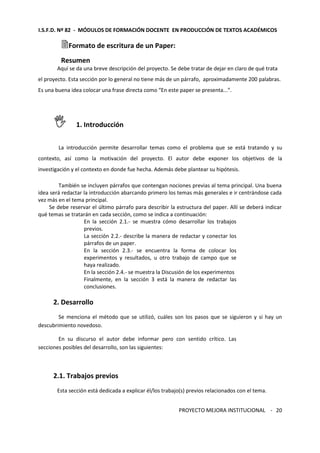 I.S.F.D. Nº 82 - MÓDULOS DE FORMACIÓN DOCENTE EN PRODUCCIÓN DE TEXTOS ACADÉMICOS 
Formato de escritura de un Paper: 
Resumen 
Aquí se da una breve descripción del proyecto. Se debe tratar de dejar en claro de qué trata 
el proyecto. Esta sección por lo general no tiene más de un párrafo, aproximadamente 200 palabras. 
Es una buena idea colocar una frase directa como “En este paper se presenta...”. 
PROYECTO MEJORA INSTITUCIONAL - 
20 
 1. Introducción 
La introducción permite desarrollar temas como el problema que se está tratando y su 
contexto, así como la motivación del proyecto. El autor debe exponer los objetivos de la 
investigación y el contexto en donde fue hecha. Además debe plantear su hipótesis. 
También se incluyen párrafos que contengan nociones previas al tema principal. Una buena 
idea será redactar la introducción abarcando primero los temas más generales e ir centrándose cada 
vez más en el tema principal. 
Se debe reservar el último párrafo para describir la estructura del paper. Allí se deberá indicar 
qué temas se tratarán en cada sección, como se indica a continuación: 
En la sección 2.1.- se muestra cómo desarrollar los trabajos 
previos. 
La sección 2.2.- describe la manera de redactar y conectar los 
párrafos de un paper. 
En la sección 2.3.- se encuentra la forma de colocar los 
experimentos y resultados, u otro trabajo de campo que se 
haya realizado. 
En la sección 2.4.- se muestra la Discusión de los experimentos 
Finalmente, en la sección 3 está la manera de redactar las 
conclusiones. 
2. Desarrollo 
Se menciona el método que se utilizó, cuáles son los pasos que se siguieron y si hay un 
descubrimiento novedoso. 
En su discurso el autor debe informar pero con sentido crítico. Las 
secciones posibles del desarrollo, son las siguientes: 
2.1. Trabajos previos 
Esta sección está dedicada a explicar él/los trabajo(s) previos relacionados con el tema. 
 