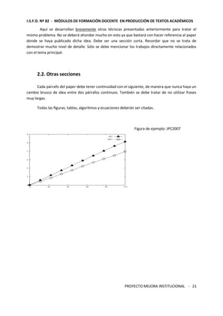 I.S.F.D. Nº 82 - MÓDULOS DE FORMACIÓN DOCENTE EN PRODUCCIÓN DE TEXTOS ACADÉMICOS 
Aquí se desarrollan brevemente otras técnicas presentadas anteriormente para tratar el 
mismo problema. No se deberá ahondar mucho en esto ya que bastará con hacer referencia al paper 
donde se haya publicado dicha idea. Debe ser una sección corta. Recordar que no se trata de 
demostrar mucho nivel de detalle. Sólo se debe mencionar los trabajos directamente relacionados 
con el tema principal. 
PROYECTO MEJORA INSTITUCIONAL - 
21 
2.2. Otras secciones 
Cada párrafo del paper debe tener continuidad con el siguiente, de manera que nunca haya un 
cambio brusco de idea entre dos párrafos continuos. También se debe tratar de no utilizar frases 
muy largas. 
Todas las figuras, tablas, algoritmos y ecuaciones deberán ser citadas. 
Figura de ejemplo: JPC2007 
 