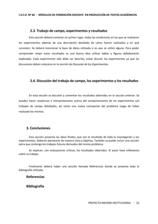 I.S.F.D. Nº 82 - MÓDULOS DE FORMACIÓN DOCENTE EN PRODUCCIÓN DE TEXTOS ACADÉMICOS 
PROYECTO MEJORA INSTITUCIONAL - 
22 
2.3. Trabajo de campo, experimentos y resultados 
Esta sección deberá contener en primer lugar, todas las condiciones en las que se realizaron 
los experimentos además de una descripción detallada de cómo fueron realizados y en qué 
consisten. Se deberá mencionar la base de datos utilizada si es que se utilizó alguna. Para poder 
comprender mejor estos resultados es una buena idea utilizar tablas y figuras debidamente 
explicadas. Cada experimento sólo debe ser descrito, evitar discutir los experimentos ya que las 
discusiones deben colocarse en la sección de Discusión de los Experimentos. 
2.4. Discusión del trabajo de campo, los experimentos y los resultados 
En esta sección se discuten y comentan los resultados obtenidos en la sección anterior. Se 
pueden hacer conjeturas e interpretaciones acerca del comportamiento de los experimentos y/o 
trabajos de campo detallados, así como una nueva concepción del problema luego de haber 
realizado los mismos. 
3. Conclusiones 
Esta sección presenta las ideas finales, que son el resultado de toda la investigación y los 
experimentos. Deberán plantearse de manera clara y objetiva. También se puede incluir una sección 
extra que contenga los trabajos futuros derivados del mismo problema. 
Se explican, con evaluaciones críticas, los resultados obtenidos. El autor hace reflexiones 
sobre su trabajo. 
Finalmente deberá haber una sección llamada Referencias donde se presenta toda la 
bibliografía utilizada. 
Referencias 
Bibliografía 
 