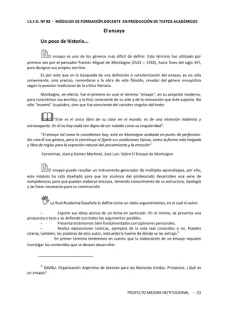 I.S.F.D. Nº 82 - MÓDULOS DE FORMACIÓN DOCENTE EN PRODUCCIÓN DE TEXTOS ACADÉMICOS 
PROYECTO MEJORA INSTITUCIONAL - 
23 
El ensayo 
Un poco de historia... 
El ensayo es uno de los géneros más difícil de definir. Este término fue utilizado por 
primera vez por el pensador francés Miguel de Montaigne (1533 – 1592), hacia fines del siglo XVI, 
para designar sus propios escritos. 
Es por esto que en la búsqueda de una definición o caracterización del ensayo, es no sólo 
conveniente, sino preciso, remontarse a la obra de este filósofo, creador del género ensayístico 
según la posición tradicional de la crítica literaria. 
Montaigne, en efecto, fue el primero en usar el término ensayo, en su acepción moderna, 
para caracterizar sus escritos, y lo hizo consciente de su arte y de la innovación que éste suponía. No 
sólo inventó la palabra, sino que fue consciente del carácter singular del texto: 
Este es el único libro de su clase en el mundo; es de una intención indómita y 
extravagante. En él no hay nada tan digno de ser notado como su singularidad. 
El ensayo tal como lo concebimos hoy, está en Montaigne acabado en punto de perfección. 
No crea él ese género, pero lo constituye al fijarle sus condiciones típicas, como la forma más holgada 
y libre de reglas para la expresión natural del pensamiento y la emoción 
Corominas, Joan y Gómez Martínez, José Luis: Sobre El Ensayo de Montaigne 
El ensayo puede resultar un instrumento generador de múltiples aprendizajes, por ello, 
este módulo ha sido diseñado para que los alumnos del profesorado desarrollen una serie de 
competencias para que puedan elaborar ensayos, teniendo conocimiento de su estructura, tipología 
y las fases necesarias para su construcción. 
La Real Academia Española lo define como un texto argumentativo, en el cual el autor: 
- Expone sus ideas acerca de un tema en particular. En el mismo, se presenta una 
propuesta o tesis y se defiende con todos los argumentos posibles. 
- Presenta testimonios bien fundamentados con opiniones personales. 
- Realiza exposiciones teóricas, ejemplos de la vida real conocidos o no. Pueden 
citarse, también, las palabras de otro autor, indicando la fuente de dónde se las extrajo.4 
En primer término tendremos en cuenta que la elaboración de un ensayo requiere 
investigar los contenidos que se desean desarrollar. 
4 OAJNU. Organización Argentina de Jóvenes para las Naciones Unidas. Proyectos. ¿Qué es 
un ensayo? 
 