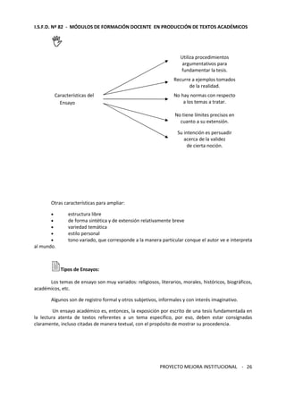 I.S.F.D. Nº 82 - MÓDULOS DE FORMACIÓN DOCENTE EN PRODUCCIÓN DE TEXTOS ACADÉMICOS 
PROYECTO MEJORA INSTITUCIONAL - 
26 
 
Utiliza procedimientos 
argumentativos para 
fundamentar la tesis. 
Recurre a ejemplos tomados 
de la realidad. 
Características del 
Ensayo 
No hay normas con respecto 
a los temas a tratar. 
No tiene límites precisos en 
cuanto a su extensión. 
Su intención es persuadir 
acerca de la validez 
de cierta noción. 
Otras características para ampliar: 
· estructura libre 
· de forma sintética y de extensión relativamente breve 
· variedad temática 
· estilo personal 
· tono variado, que corresponde a la manera particular conque el autor ve e interpreta 
al mundo. 
Tipos de Ensayos: 
Los temas de ensayo son muy variados: religiosos, literarios, morales, históricos, biográficos, 
académicos, etc. 
Algunos son de registro formal y otros subjetivos, informales y con interés imaginativo. 
Un ensayo académico es, entonces, la exposición por escrito de una tesis fundamentada en 
la lectura atenta de textos referentes a un tema específico, por eso, deben estar consignadas 
claramente, incluso citadas de manera textual, con el propósito de mostrar su procedencia. 
 